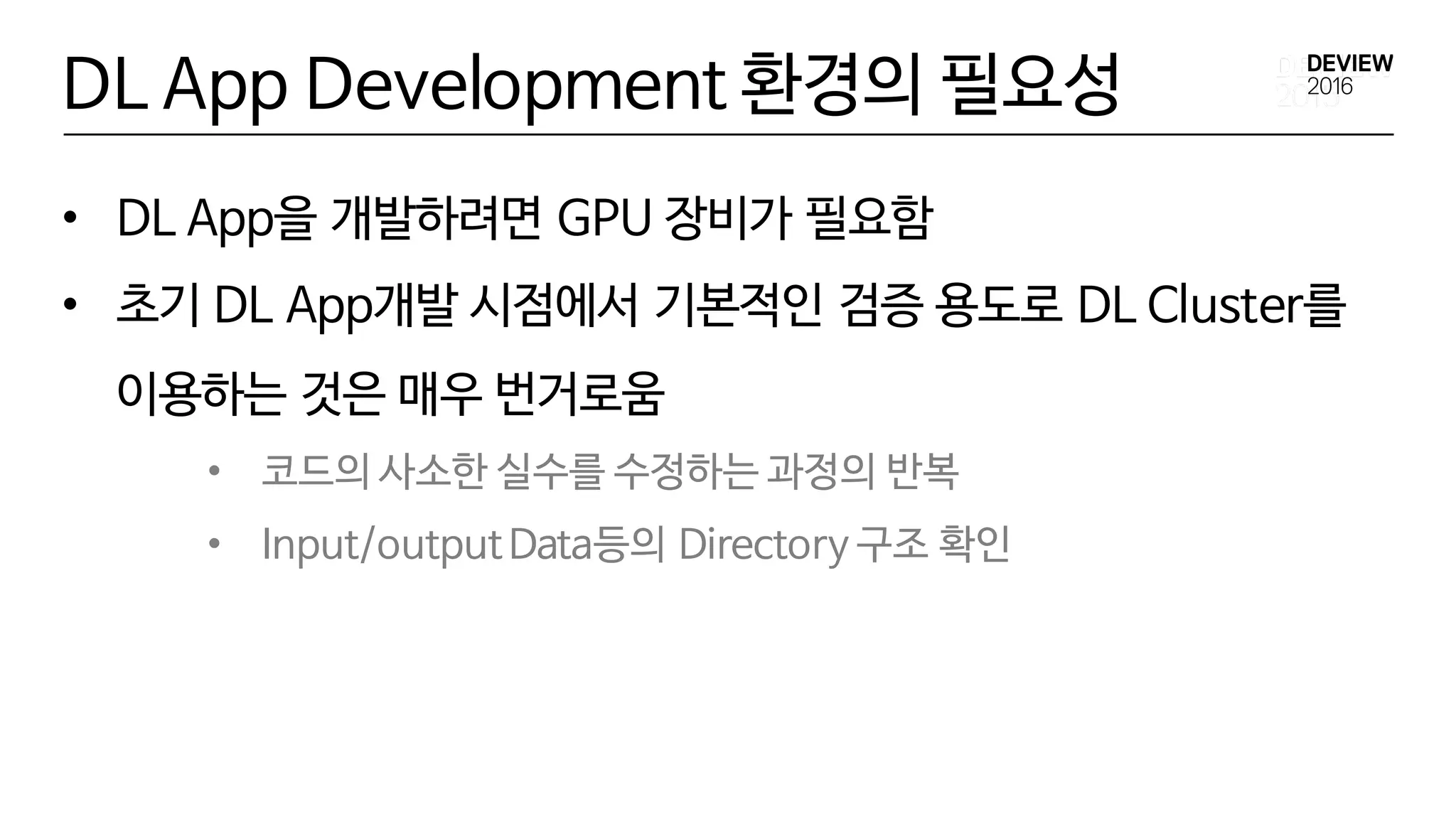 DL App Development 환경의 필요성
• DL App을 개발하려면 GPU 장비가 필요함
• 초기 DL App개발 시점에서 기본적인 검증 용도로 DL Cluster를
이용하는 것은 매우 번거로움
• 코드의 사소한 실수를 수정하는 과정의 반복
• Input/outputData등의 Directory 구조 확인
 
