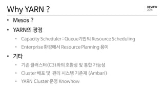 Why YARN ?
• Mesos ?
• YARN의 장점
• Capacity Scheduler : Queue기반의 ResourceScheduling
• Enterprise환경에서 ResourcePlanning 용이
• 기타
• 기존 클러스터(C3)와의 호환성 및 통합 가능성
• Cluster 배포 및 관리 시스템 기존재 (Ambari)
• YARN Cluster 운영 Knowhow
 