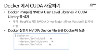 Docker 에서 CUDA 사용하기
• Docker Image에 NVIDIA User Level Libraries 와 CUDA
Library 를 설치
• 제약 : Host에 설치된 NVIDIA Driver Major,Minor Version과 일치 해
야함
• Docker 실행시 NVIDIA Device File 들을 Docker에 노출
$ docker run …
--device=/dev/nvidiactl 
--device=/dev/nvidia-uvm 
--device=/dev/nvidia 
 