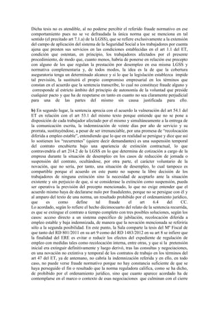 Dicha tesis no es atendible, al no poderse percibir el referido fraude normativo en ese
comportamiento pues no se ve defraudada la única norma que se menciona en tal
sentido (el precitado art 7.1.a) de la LGSS), que se refiere exclusivamente a la extensión
del campo de aplicación del sistema de la Seguridad Social a los trabajadores por cuenta
ajena que presten sus servicios en las condiciones establecidas en el art 1.1 del ET,
condición que ostentan, en principio, los trabajadores afectados por el presente
procedimiento, de modo que, cuanto menos, habría de ponerse en relación ese precepto
con alguno de los que regulan la prestación por desempleo en esa misma LGSS y
normativa complementaria y, de todos modos, la idea es la de que la cobertura
aseguratoria tenga un determinado alcance y si lo que la legislación establezca impide
tal previsión, la sustituirá el propio compromiso empresarial en los términos que
constan en el acuerdo que la sentencia transcribe, lo cual no constituye fraude alguno y
corresponde al estricto ámbito del principio de autonomía de la voluntad que preside
cualquier pacto y que ha de respetarse en tanto en cuanto no sea claramente perjudicial
para una de las partes del mismo sin causa justificada para ello.
b) En segundo lugar, la sentencia aprecia con el acuerdo la vulneración del art 54.1 del
ET en relación con el art 53.1 del mismo texto porque entiende que no se pone a
disposición de cada trabajador afectado por el mismo y simultáneamente a la entrega de
la comunicación escrita, la indemnización de veinte días por año de servicio y su
prorrata, sustituyéndose, a pesar de ser irrenunciable, por una promesa de “recolocación
diferida a empleo estable”, entendiendo que lo que en realidad se persigue y dice que así
lo sostienen los “recurrentes” (quiere decir demandantes) es una suspensión temporal
del contrato encubierta bajo una apariencia de extinción contractual, lo que
contravendría el art 214.2 de la LGSS en lo que determina de cotización a cargo de la
empresa durante la situación de desempleo en los casos de reducción de jornada o
suspensión del contrato, ocultándose, por otra parte, el carácter voluntario de la
novación, que no sería, por tanto, una situación de desempleo, lo cual tampoco es
compartible porque el acuerdo en este punto no supone la libre decisión de los
trabajadores de ninguna extinción sino la necesidad de aceptarlo ante la situación
existente y sin perjuicio de que, si se considerase la extinción como suspensión, pueda
ser operativa la previsión del precepto mencionado, lo que no exige entender que el
acuerdo mismo haya de declararse nulo por fraudulento, porque no se persigue con él y
al amparo del texto de una norma, un resultado prohibido por el ordenamiento jurídico,
que es como define tal fraude el art 6.4 del CC.
Lo acordado, según lo refiere el hecho décimocuarto del relato de la sentencia recurrida,
es que se extingue el contrato a tiempo completo con tres posibles soluciones, según los
casos: acceso directo a un sistema específico de jubilación, recolocación diferida a
empleo estable y baja indemnizada, de manera que la novación mencionada se referiría
sólo a la segunda posibilidad. En este punto, la Sala comparte la tesis del Mº Fiscal de
que tanto del RD 801/2011 en su art 9 como del RD 1483/2012 en su art 8 se infiere que
la finalidad del ERE es evitar o reducir los efectos del expediente de regulación de
empleo con medidas tales como recolocación interna, entre otras, y que si la pretensión
inicial era extinguir definitivamente y luego derivó, tras las consultas y negociaciones,
en una novación no extintiva y temporal de los contratos de trabajo en los términos del
art 47 del ET, ya de antemano, no cabría la indemnización referida y en ello, en todo
caso, no puede verse fraude normativo porque no hay constancia suficiente de que se
haya perseguido el fin o resultado que la norma reguladora califica, como se ha dicho,
de prohibido por el ordenamiento jurídico, sino que cuanto aparece acordado ha de
contemplarse en el marco o contexto de esas negociaciones que culminan con el cierre
 