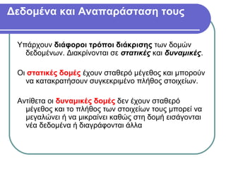 Δεδομένα και Αναπαράσταση τους
Υπάρχουν διάφοροι τρόποι διάκρισης των δομών
δεδομένων. Διακρίνονται σε στατικές και δυναμικές.
Οι στατικές δομές έχουν σταθερό μέγεθος και μπορούν
να κατακρατήσουν συγκεκριμένο πλήθος στοιχείων.
Αντίθετα οι δυναμικές δομές δεν έχουν σταθερό
μέγεθος και το πλήθος των στοιχείων τους μπορεί να
μεγαλώνει ή να μικραίνει καθώς στη δομή εισάγονται
νέα δεδομένα ή διαγράφονται άλλα
 