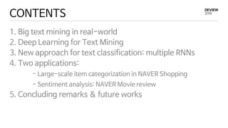 CONTENTS
1. Big text mining in real-world
2. Deep Learning for Text Mining
3. New approach for text classification: multiple RNNs
4. Two applications:
- Large-scale item categorization in NAVER Shopping
- Sentiment analysis: NAVER Movie review
5. Concluding remarks & future works
 