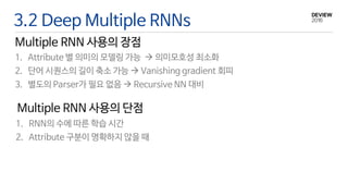 3.2 Deep Multiple RNNs
Multiple RNN 사용의 장점
1. Attribute 별 의미의 모델링 가능  의미모호성 최소화
2. 단어 시퀀스의 길이 축소 가능  Vanishing gradient 회피
3. 별도의 Parser가 필요 없음  Recursive NN 대비
Multiple RNN 사용의 단점
1. RNN의 수에 따른 학습 시간
2. Attribute 구분이 명확하지 않을 때
 