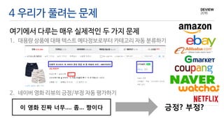4 우리가 풀려는 문제
여기에서 다루는 매우 실제적인 두 가지 문제
1. 대용량 상품에 대해 텍스트 메타정보로부터 카테고리 자동 분류하기
2. 네이버 영화 리뷰의 긍정/부정 자동 평가하기
이 영화 진짜 너무…. 좀… 짱이다 긍정? 부정?
 