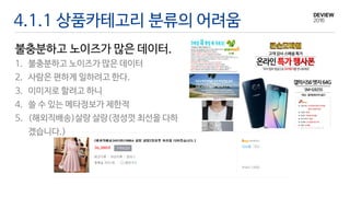 4.1.1 상품카테고리 분류의 어려움
불충분하고 노이즈가 많은 데이터.
1. 불충분하고 노이즈가 많은 데이터
2. 사람은 편하게 일하려고 한다.
3. 이미지로 할려고 하니
4. 쓸 수 있는 메타정보가 제한적
5. (해외직배송)살랑 살랑(정성껏 최선을 다하
겠습니다.)
 