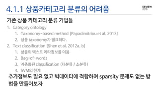 4.1.1 상품카테고리 분류의 어려움
기존 상품 카테고리 분류 기법들
1. Category ontology
1. Taxonomy-based method [Papadimitriou et al. 2013]
2. 상품 taxonomy가 필요하다.
2. Text classification [Shen et al. 2012a, b]
1. 상품의 텍스트 메타정보를 이용
2. Bag-of-words
3. 계층화된 classification (대분류 / 소분류)
4. SVM의 한계
추가정보도 필요 없고 빅데이터에 적합하며 sparsity 문제도 없는 방
법을 만들어보자
 