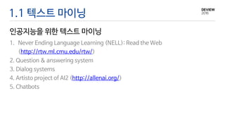 1.1 텍스트 마이닝
인공지능을 위한 텍스트 마이닝
1. Never Ending Language Learning (NELL): Read the Web
(http://rtw.ml.cmu.edu/rtw/)
2. Question & answering system
3. Dialog systems
4. Artisto project of AI2 (http://allenai.org/)
5. Chatbots
 