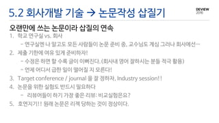 5.2 회사개발 기술  논문작성 삽질기
오랜만에 쓰는 논문이라 삽질의 연속
1. 학교 연구실 vs. 회사
- 연구실엔 나 말고도 모든 사람들이 논문 준비 중, 교수님도 계심 그러나 회사에선…
2. 제출 기한에 여유 있게 준비하자!
- 수정은 하면 할 수록 글이 이뻐진다.(회사내 영어 잘하시는 분들 적극 활용)
- 언제 어디서 급한 일이 떨어질 지 모른다!
3. Target conference / journal 을 잘 정하자, Industry session!!
4. 논문을 위한 실험도 반드시 필요하다
- 리뷰어들이 하기 가장 좋은 리뷰: 비교실험은요?
5. 호연지기!! 원래 논문은 리젝 당하는 것이 정상이다.
 