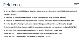 References
J.-W. Ha, H. Pyo, & J. Kim, 2016. Large-Scale Item Categorization in e-Commerce Using Multiple Recurrent Neural
Networks, KDD 2016
T. Mikolov et al. 2013. Efficient Estimation of Word Representations in Vector Space, arXiv.org
T. Mikolov et al. 2013. Distributed representations of words and phrases and their compositionality, NIPS 2013
R. Socher et al. 2011. Parsing natural scenes and natural language with recursive neural networks, ICML 2011
R. Socher et al. 2013. Recursive deep models for semantic compositionality over a sentiment treebank, EMNLP 2013
Y. Kim. 2014. 2014. Convolutional neural networks for sentence classification, EMNLP 2014
Zhang et al. 2015. Character-level convolutional networks for text classification, NIPS 2015
Chung et al. 2015. Gated Feedback Recurrent Neural Networks, ICML 2015
 