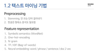 1. Symbolic semantics (WordNet)
2. One-hot-encoding
3. N-gram
4. TF / IDF (Bag-of-words)
5. Neural embedding: word / phrase / sentence / doc 2 vec
1.2 텍스트 마이닝 기법
Preprocessing
1. Stemming, 안 쓰는 단어 걸러내기
2. 한글은 형태소 분석도 필요함
Feature representation
 
