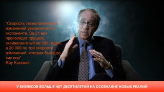 “Скорость технологических
изменений увеличится по
экспоненте. За 21 век
произойдет процесс,
эквивалентный не 100 годам,
а 20 000 по той скорости
изменений, которая была до
сих пор”
Ray Kurzweil
У БИЗНЕСОВ БОЛЬШЕ НЕТ ДЕСЯТИЛЕТИЙ НА ОСОЗНАНИЕ НОВЫХ РЕАЛИЙ
 