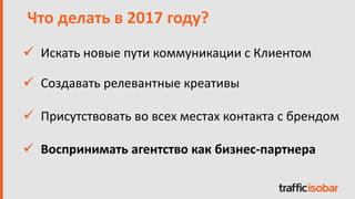  Искать новые пути коммуникации с Клиентом
Что делать в 2017 году?
 Создавать релевантные креативы
 Присутствовать во всех местах контакта с брендом
 Воспринимать агентство как бизнес-партнера
 