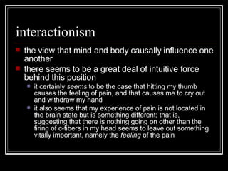 interactionism the view that mind and body causally influence one another there seems to be a great deal of intuitive force behind this position it certainly  seems  to be the case that hitting my thumb causes the feeling of pain, and that causes me to cry out and withdraw my hand it also seems that my experience of pain is not located in the brain state but is something different; that is, suggesting that there is nothing going on other than the firing of c-fibers in my head seems to leave out something vitally important, namely the  feeling  of the pain 