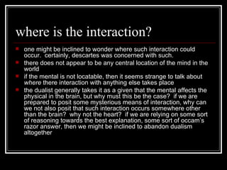 where is the interaction? one might be inclined to wonder where such interaction could occur.  certainly, descartes was concerned with such. there does not appear to be any central location of the mind in the world if the mental is not locatable, then it seems strange to talk about  where  there interaction with anything else takes place the dualist generally takes it as a given that the mental affects the physical in the brain, but why must this be the case?  if we are prepared to posit some mysterious means of interaction, why can we not also posit that such interaction occurs somewhere other than the brain?  why not the heart?  if we are relying on some sort of reasoning towards the best explanation, some sort of occam’s razor answer, then we might be inclined to abandon dualism altogether 
