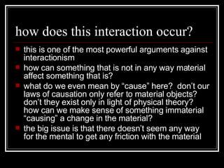 how does this interaction occur? this is one of the most powerful arguments against interactionism how can something that is not in any way material affect something that is? what do we even mean by “cause” here?  don’t our laws of causation only refer to material objects?  don’t they exist only in light of physical theory?  how can we make sense of something immaterial “causing” a change in the material? the big issue is that there doesn’t seem any way for the mental to get any friction with the material 