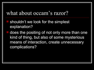 what about occam’s razor? shouldn’t we look for the simplest explanation? does the positing of not only more than one kind of thing, but also of some mysterious means of interaction, create unnecessary complications? 