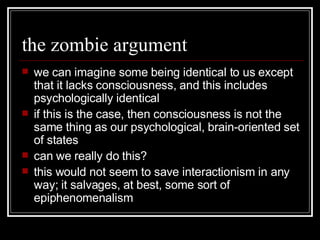 the zombie argument we can imagine some being identical to us except that it lacks consciousness, and this includes psychologically identical if this is the case, then consciousness is not the same thing as our psychological, brain-oriented set of states can we really do this? this would not seem to save interactionism in any way; it salvages, at best, some sort of epiphenomenalism 