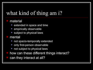 what kind of thing am i? material extended in space and time empirically observable subject to physical laws mental not spacio-temporally extended only first-person observable not subject to physical laws how can these different things interact? can they interact at all? 