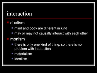 interaction dualism mind and body are different in kind may or may not causally interact with each other monism there is only one kind of thing, so there is no problem with interaction materialism idealism 