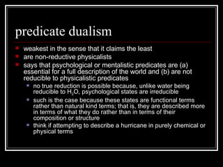 predicate dualism weakest in the sense that it claims the least are non-reductive physicalists says that psychological or mentalistic predicates are (a) essential for a full description of the world and (b) are not reducible to physicalistic predicates  no true reduction is possible because, unlike water being reducible to H 2 O, psychological states are irreducible such is the case because these states are functional terms rather than natural kind terms; that is, they are described more in terms of what they do rather than in terms of their composition or structure think if attempting to describe a hurricane in purely chemical or physical terms 
