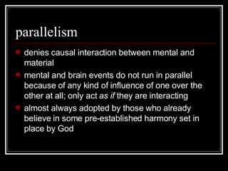 parallelism denies causal interaction between mental and material mental and brain events do not run in parallel because of any kind of influence of one over the other at all; only act  as if  they are interacting almost always adopted by those who already believe in some pre-established harmony set in place by God 