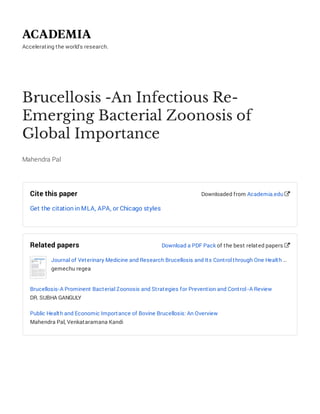 Accelerating the world's research.
Brucellosis -An Infectious Re-
Emerging Bacterial Zoonosis of
Global Importance
Mahendra Pal
Cite this paper
Get the citation in MLA, APA, or Chicago styles
Downloaded from Academia.edu 
Related papers
Journal of Veterinary Medicine and Research Brucellosis and Its Control through One Health …
gemechu regea
Brucellosis-A Prominent Bacterial Zoonosis and Strategies for Prevention and Control -A Review
DR. SUBHA GANGULY
Public Health and Economic Importance of Bovine Brucellosis: An Overview
Mahendra Pal, Venkataramana Kandi
Download a PDF Pack of the best related papers 
 