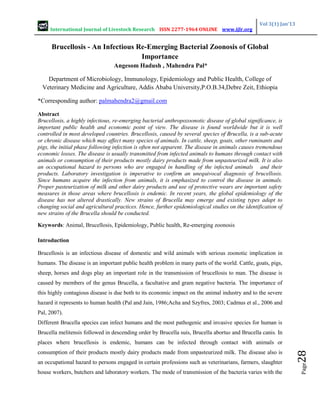 International Journal of Livestock Research ISSN 2277-1964 ONLINE www.ijlr.org
Vol 3(1) Jan’13
Page
28
Brucellosis - An Infectious Re-Emerging Bacterial Zoonosis of Global
Importance
Angesom Hadush , Mahendra Pal*
Department of Microbiology, Immunology, Epidemiology and Public Health, College of
Veterinary Medicine and Agriculture, Addis Ababa University,P.O.B.34,Debre Zeit, Ethiopia
*Corresponding author: palmahendra2@gmail.com
Abstract
Brucellosis, a highly infectious, re-emerging bacterial anthropozoonotic disease of global significance, is
important public health and economic point of view. The disease is found worldwide but it is well
controlled in most developed countries. Brucellosis, caused by several species of Brucella, is a sub-acute
or chronic disease which may affect many species of animals. In cattle, sheep, goats, other ruminants and
pigs, the initial phase following infection is often not apparent. The disease in animals causes tremendous
economic losses. The disease is usually transmitted from infected animals to humans through contact with
animals or consumption of their products mostly dairy products made from unpasteurized milk. It is also
an occupational hazard to persons who are engaged in handling of the infected animals and their
products. Laboratory investigation is imperative to confirm an unequivocal diagnosis of brucellosis.
Since humans acquire the infection from animals, it is emphasized to control the disease in animals.
Proper pasteurization of milk and other dairy products and use of protective wears are important safety
measures in those areas where brucellosis is endemic. In recent years, the global epidemiology of the
disease has not altered drastically. New strains of Brucella may emerge and existing types adapt to
changing social and agricultural practices. Hence, further epidemiological studies on the identification of
new strains of the Brucella should be conducted.
Keywords: Animal, Brucellosis, Epidemiology, Public health, Re-emerging zoonosis
Introduction
Brucellosis is an infectious disease of domestic and wild animals with serious zoonotic implication in
humans. The disease is an important public health problem in many parts of the world. Cattle, goats, pigs,
sheep, horses and dogs play an important role in the transmission of brucellosis to man. The disease is
caused by members of the genus Brucella, a facultative and gram negative bacteria. The importance of
this highly contagious disease is due both to its economic impact on the animal industry and to the severe
hazard it represents to human health (Pal and Jain, 1986;Acha and Szyfres, 2003; Cadmus et al., 2006 and
Pal, 2007).
Different Brucella species can infect humans and the most pathogenic and invasive species for human is
Brucella melitensis followed in descending order by Brucella suis, Brucella abortus and Brucella canis. In
places where brucellosis is endemic, humans can be infected through contact with animals or
consumption of their products mostly dairy products made from unpasteurized milk. The disease also is
an occupational hazard to persons engaged in certain professions such as veterinarians, farmers, slaughter
house workers, butchers and laboratory workers. The mode of transmission of the bacteria varies with the
 