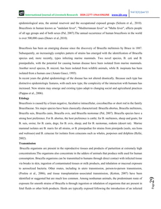 International Journal of Livestock Research ISSN 2277-1964 ONLINE www.ijlr.org
Vol 3(1) Jan’13
Page
29
epidemiological area, the animal reservoir and the occupational exposed groups (Seleem et al., 2010).
Brucellosis in human known as "undulant fever", "Mediterranean fever" or "Malta fever", affects people
of all age groups and of both sexes (Pal, 2007).The annual occurrence of human brucellosis in the world
is over 500,000 cases (Donev et al.,2010).
Brucellosis has been an emerging disease since the discovery of Brucella melitensis by Bruce in 1887.
Subsequently, an increasingly complex pattern of strains has emerged with the identification of Brucella
species and, more recently, types infecting marine mammals. Two novel species, B. ceti and B.
pinnipedialis, with the potential for causing human disease have been isolated from marine mammals.
Another novel species, B. microti, has been isolated from wildlife animals, while B. inopinata has been
isolated from a human case (Amato Gauci, 1995).
In recent years the global epidemiology of the disease has not altered drastically. Because each type has
distinctive epidemiologic features, with each new type, the complexity of the interaction with humans has
increased. New strains may emerge and existing types adapt to changing social and agricultural practices
(Pappas et al., 2006).
Etiology
Brucellosis is caused by a Gram negative, facultative intracellular, coccobacillus or short rod in the family
Brucellaceae. Six major species have been classically characterized: Brucella abortus, Brucella melitensis,
Brucella suis, Brucella canis, Brucella ovis, and Brucella neotomae (Pal, 2007). Brucella species have a
strong host preference. For B. abortus, the host preference is cattle; for B. melitensis, sheep and goats; for
B. suis, swine; for B. canis, dogs; for B. ovis, sheep; and for B. neotomae, rodents (desert rat). Marine
mammal isolates are B. maris for all strains, or B. pinnipediae for strains from pinnipeds (seals, sea lions
and walruses) and B. cetaceae for isolates from cetaceans such as whales, porpoises and dolphins (Refai,
2002).
Transmission
Brucella organisms are present in the reproductive tissues and products of parturition at extremely high
concentrations.The organisms also concentrate in the udders of animals that produce milk used for human
consumption. Brucella organisms can be transmitted to humans through direct contact with infected tissue
via breaks in skin, ingestion of contaminated tissues or milk products, and inhalation or mucosal exposure
to aerosolized bacteria. Other routes, including in utero transmission, person-to-person transmission,
(Poulou et al., 2006), and tissue transplantation–associated transmission, (Kotton, 2007) have been
identified or suggested but are much less common. Among nonhuman animals, the predominant route of
exposure for smooth strains of Brucella is through ingestion or inhalation of organisms that are present in
fetal fluids or other birth products. Herds are typically exposed following the introduction of an infected
 