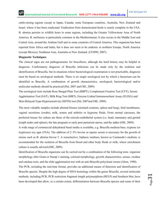 International Journal of Livestock Research ISSN 2277-1964 ONLINE www.ijlr.org
Vol 3(1) Jan’13
Page
31
cattle-raising regions except in Japan, Canada, some European countries, Australia, New Zealand and
Israel, where it has been eradicated. Eradication from domesticated herds is nearly complete in the USA.
B. abortus persists in wildlife hosts in some regions, including the Greater Yellowstone Area of North
America. B. melitensis is particularly common in the Mediterranean. It also occurs in the Middle East and
Central Asia, around the Arabian Gulf and in some countries of Central America. This organism has been
reported from Africa and India, but it does not seem to be endemic in northern Europe, North America
(except Mexico), Southeast Asia, Australia or New Zealand. (CFSPH, 2007).
Diagnostic Techniques
The clinical signs are not pathognomonic for brucellosis, although the herd history may be helpful in
diagnosis. Confirmatory diagnosis of Brucella infections can be made only by the isolation and
identification of Brucella, but in situations where bacteriological examination is not practicable, diagnosis
must be based on serological methods. There is no single serological test by which a bacterium can be
identified as Brucella. A combination of growth characteristics, serological, bacteriological and/or
molecular methods should be practiced (Pal, 2007 and OIE, 2009).
The serological tests include Rose Bengal Plate Test (RBPT), Complement Fixation Test (CFT), Serum
Agglutination Test (SAT), Milk Ring Test (MRT), Enzyme Linked Immunosorbent Assay (ELISA) and
Skin-Delayed-Type-Hypersensitivity (SDTH) test (Pal, 2007and OIE, 2009).
The most valuable samples include aborted fetuses (stomach contents, spleen and lung), fetal membranes,
vaginal secretions (swabs), milk, semen and arthritis or hygroma fluids. From animal carcasses, the
preferred tissues for culture are those of the reticulo-endothelial system (i.e. head, mammary and genital
lymph nodes and spleen), the late pregnant or early post parturient uterus, and the udder (OIE, 2009).
A wide range of commercial dehydrated basal media is available, e.g. Brucella medium base, tryptose (or
trypticase) soy agar (TSA). The addition of 2–5% bovine or equine serum is necessary for the growth of
strains such as B. abortus biovar 2. A nonselective, biphasic medium, known as Castaneda’s medium, is
recommended for the isolation of Brucella from blood and other body fluids or milk, where enrichment
culture is usually advised (OIE, 2009).
Identification of Brucella organisms can be carried out by a combination of the following tests: organism
morphology after Gram or Stamp’s staining, colonial morphology, growth characteristics, urease, oxidase
and catalase tests, and the slide agglutination test with an anti-Brucella polyclonal serum (Alton, 1990).
The PCR, including the real-time format, provides an additional means of detection and identification of
Brucella species. Despite the high degree of DNA homology within the genus Brucella, several molecular
methods, including PCR, PCR restriction fragment length polymorphism (RFLP) and Southern blot, have
been developed that allow, to a certain extent, differentiation between Brucella species and some of their
 