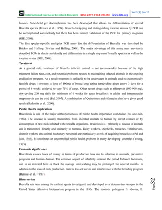 International Journal of Livestock Research ISSN 2277-1964 ONLINE www.ijlr.org
Vol 3(1) Jan’13
Page
32
biovars. Pulse-field gel electrophoresis has been developed that allows the differentiation of several
Brucella species (Jensen et al., 1999). Brucella biotyping and distinguishing vaccine strains by PCR can
be accomplished satisfactorily but there has been limited validation of the PCR for primary diagnosis
(OIE, 2009).
The first species-specific multiplex PCR assay for the differentiation of Brucella was described by
Bricker and Halling (Bricker and Halling, 2004). The major advantage of this assay over previously
described PCRs is that it can identify and differentiate in a single step most Brucella species as well as the
vaccine strains (OIE, 2009).
Treatment
As a general rule, treatment of Brucella infected animal is not recommended because of the high
treatment failure rate, cost, and potential problems related to maintaining infected animals in the ongoing
eradication program. As a result treatment is unlikely to be undertaken in animals and no economically
feasible drugs. However, a dose of 100mg of broad long acting tetracycline given every 3 days for a
period of 6 weeks achieved to cure 75% of cases. Other recent drugs such as rifampcin (600-900 mg),
doxycycline 200 mg daily for minimum of 6 weeks for acute brucellosis in adults and intramuscular
streptomycin can be tried (Pal, 2007). A combination of Quinolones and rifampcin also have given good
results (Radostits et al., 2000).
Public Health implications
Brucellosis is one of the major anthropozoonosis of public health importance worldwide (Pal and Jain,
1986). The disease is usually transmitted from infected animals to human by direct contact or by
consumption of raw milk infected with Brucella organisms. Brucellosis is primarily a disease of animals
and is transmitted directly and indirectly to humans. Dairy workers, shepherds, butuches, veterinarians,
abattoir workers and animal husbandry personnel are particularly at risk of acquiring brucellosis (Pal and
Jain, 1986). It constitutes an uncontrolled public health problem in many developing countries (Young,
1995).
Economic significance
Brucellosis causes loses of money in terms of production loss due to infection in animals, preventive
programs and human disease. The common sequel of infertility increase the period between lactations,
and in an infected herd or flock the average inter-calving may be prolonged for several months. In
addition to the loss of milk production, there is loss of calves and interference with the breeding program
(Bernues et al., 1997).
Bioterrorism
Brucella suis was among the earliest agents investigated and developed as a bioterrorism weapon in the
United States offensive bioterrorism program in the 1950s. The zoonotic pathogens B. abortus, B.
 