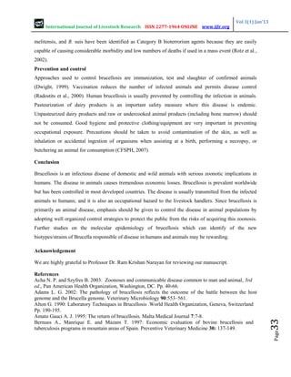 International Journal of Livestock Research ISSN 2277-1964 ONLINE www.ijlr.org
Vol 3(1) Jan’13
Page
33
melitensis, and B. suis have been identified as Category B bioterrorism agents because they are easily
capable of causing considerable morbidity and low numbers of deaths if used in a mass event (Rotz et al.,
2002).
Prevention and control
Approaches used to control brucellosis are immunization, test and slaughter of confirmed animals
(Dwight, 1999). Vaccination reduces the number of infected animals and permits disease control
(Radostits et al., 2000). Human brucellosis is usually prevented by controlling the infection in animals.
Pasteurization of dairy products is an important safety measure where this disease is endemic.
Unpasteurized dairy products and raw or undercooked animal products (including bone marrow) should
not be consumed. Good hygiene and protective clothing/equipment are very important in preventing
occupational exposure. Precautions should be taken to avoid contamination of the skin, as well as
inhalation or accidental ingestion of organisms when assisting at a birth, performing a necropsy, or
butchering an animal for consumption (CFSPH, 2007).
Conclusion
Brucellosis is an infectious disease of domestic and wild animals with serious zoonotic implications in
humans. The disease in animals causes tremendous economic losses. Brucellosis is prevalent worldwide
but has been controlled in most developed countries. The disease is usually transmitted from the infected
animals to humans; and it is also an occupational hazard to the livestock handlers. Since brucellosis is
primarily an animal disease, emphasis should be given to control the disease in animal populations by
adopting well organized control strategies to protect the public from the risks of acquiring this zoonosis.
Further studies on the molecular epidemiology of brucellosis which can identify of the new
biotypes/strains of Brucella responsible of disease in humans and animals may be rewarding.
Acknowledgement
We are highly grateful to Professor Dr. Ram Krishan Narayan for reviewing our manuscript.
References
Acha N. P. and Szyfres B. 2003: Zoonoses and communicable disease common to man and animal, 3rd
ed., Pan American Health Organization, Washington, DC. Pp. 40-66.
Adams L. G. 2002: The pathology of brucellosis reflects the outcome of the battle between the host
genome and the Brucella genome. Veterinary Microbiology 90:553–561.
Alton G. 1990: Laboratory Techniques in Brucellosis .World Health Organization, Geneva, Switzerland
Pp. 190-195.
Amato Gauci A. J. 1995: The return of brucellosis. Malta Medical Journal 7:7-8.
Bernues A., Manrique E. and Mazam T. 1997: Economic evaluation of bovine brucellosis and
tuberculosis programs in mountain areas of Spain. Preventive Veterinary Medicine 30: 137-149.
 