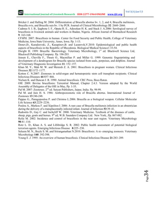International Journal of Livestock Research ISSN 2277-1964 ONLINE www.ijlr.org
Vol 3(1) Jan’13
Page
34
Bricker J. and Halling M. 2004: Differentiation of Brucella abortus bv. 1, 2, and 4, Brucella melitensis,
Brucella ovis, and Brucella suis bv. 1 by PCR. Journal of Clinical Microbiology 32: 2660–2666.
Cadmus S. I. B., Ijagbone I. F., Oputa H. E., Adesokan H. K. and Stack J. A.2006: Serological survey of
brucellosis in livestock animals and workers in Ibadan, Nigeria. African Journal of Biomedical Research
9: 163-168.
CFSPH. 2007: Brucellosis in human. Center for Food Security and Public Health, College of Veterinary
Medicine, Iowa State University, Ames, Iowa. Pp. 1-13.
Donev,D., Karadzovski, Z., Kasapinov,B. and Lazarevik,V.2010: Epidemiological and public health
aspects of brucellosis in the Republic of Mecedonia. Biological Medical Science1:33-54.
Dwight H. 1999: Brucella: Bacteriology. Veterinary Microbiology, 1st
ed. Blackwell Science Ltd,
Blackwell Publishing Company. Pp. 196-203.
Jensen E., Cheville F., Thoen O., Macmillan P. and Miller G. 1999: Genomic fingerprinting and
development of a dendrogram for Brucella species isolated from seals, porpoises, and dolphins. Journal
of Veterinary Diagnostic Investigation 11: 152–157.
Khan M. Y., Mah M. W. and Memish Z. A. 2001: Brucellosis in pregnant women. Clinical Infectious
Diseases 32:1172–1177.
Kotton C. N.2007: Zoonoses in solid-organ and hematopoietic stem cell transplant recipients. Clinical
Infectious Diseases 44:857–866.
Nielsen K. and Duncan J. R. 1990: Animal brucellosis. CRC Press, Boca Raton.
OIE 2009: Bovine brucellosis: Terrestrial Manual, Chapter 2.4.3. Version adopted by the World
Assembly of Delegates of the OIE in May, Pp. 1-35.
Pal M. 2007: Zoonoses. 2nd
ed. Satyan Publishers, Jaipur, India. Pp. 98-99.
Pal M. and Jain H. S. 1986: Anthropozoonotic role of Brucella abortus. International Journal of
Zoonoses 13:246-248.
Pappas G., Panagopoulou P. and Christou L.2006: Brucella as a biological weapon. Cellular Molecular
Life Science 63:2229–2236.
Poulou A., Markou F. and Xipolitos I. 2006: A rare case of Brucella melitensis infection in an obstetrician
during the delivery of a transplacentally infected infant. Journal of Infection 53:39–41.
Radostits D., Gay C. and Inchcliff W. 2000: Veterinary Medicine. Textbook of the diseases of cattle,
sheep, pigs, goats and horses. 9th
ed, W.B. Saunders Company Ltd. New York., Pp. 867-882.
Refai M. 2002: Incidence and control of brucellosis in the near east region. Veterinary Microbiology
90:81–110.
Rotz L. D., Khan A. S. and Lillibridge S. R. 2002: Public health assessment of potential biological
terrorism agents. Emerging Infectious Disease 8:225–230.
Seleem M. N., Boyle S. M. and Sriranganathan N.2010: Brucellosis: A re- emerging zoonosis. Veterinary
Microbiology 140: 392-398.
Young E .J. 1995: An overview of human brucellosis. Clinical Infectious Disease 21:283–289.
 