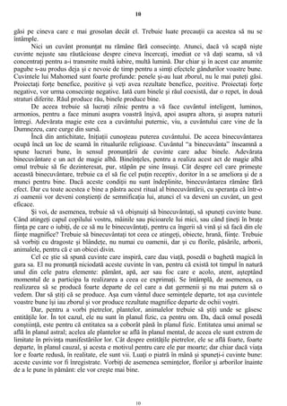 10
găsi pe cineva care e mai grosolan decât el. Trebuie luate precauţii ca acestea să nu se
întâmple.
Nici un cuvânt pronunţat nu rămâne fără consecinţe. Atunci, dacă vă scapă nişte
cuvinte nejuste sau răutăcioase despre cineva încercaţi, imediat ce vă daţi seama, să vă
concentraţi pentru a-i transmite multă iubire, multă lumină. Dar chiar şi în acest caz anumite
pagube s-au produs deja şi e nevoie de timp pentru a simţi efectele gândurilor voastre bune.
Cuvintele lui Mahomed sunt foarte profunde: penele şi-au luat zborul, nu le mai puteţi găsi.
Proiectaţi forţe benefice, pozitive şi veţi avea rezultate benefice, pozitive. Proiectaţi forţe
negative, vor urma consecinţe negative. Iată cum binele şi răul coexistă, dar o repet, în două
straturi diferite. Răul produce rău, binele produce bine.
De aceea trebuie să lucraţi zilnic pentru a vă face cuvântul inteligent, luminos,
armonios, pentru a face minuni asupra voastră înşivă, apoi asupra altora, şi asupra naturii
întregi. Adevărata magie este cea a cuvântului puternic, viu, a cuvântului care vine de la
Dumnezeu, care curge din sursă.
Încă din antichitate, Iniţiaţii cunoşteau puterea cuvântului. De aceea binecuvântarea
ocupă încă un loc de seamă în ritualurile religioase. Cuvântul “a binecuvânta” înseamnă a
spune lucruri bune, în sensul pronunţării de cuvinte care aduc binele. Adevărata
binecuvântare e un act de magie albă. Bineînţeles, pentru a realiza acest act de magie albă
omul trebuie să fie dezinteresat, pur, stăpân pe sine însuşi. Cât despre cel care primeşte
această binecuvântare, trebuie ca el să fie cel puţin receptiv, doritor în a se ameliora şi de a
munci pentru bine. Dacă aceste condiţii nu sunt îndeplinite, binecuvântarea rămâne fără
efect. Dar cu toate acestea e bine a păstra acest ritual al binecuvântării, cu speranţa că într-o
zi oamenii vor deveni conştienţi de semnificaţia lui, atunci el va deveni un cuvânt, un gest
eficace.
Şi voi, de asemenea, trebuie să vă obişnuiţi să binecuvântaţi, să spuneţi cuvinte bune.
Când atingeţi capul copilului vostru, mâinile sau picioarele lui mici, sau când ţineţi în braţe
fiinţa pe care o iubiţi, de ce să nu le binecuvântaţi, pentru ca îngerii să vină şi să facă din ele
fiinţe magnifice? Trebuie să binecuvântaţi tot ceea ce atingeţi, obiecte, hrană, fiinţe. Trebuie
să vorbiţi cu dragoste şi blândeţe, nu numai cu oamenii, dar şi cu florile, păsările, arborii,
animalele, pentru că e un obicei divin.
Cel ce ştie să spună cuvinte care inspiră, care dau viaţă, posedă o baghetă magică în
gura sa. El nu pronunţă niciodată aceste cuvinte în van, pentru că există tot timpul în natură
unul din cele patru elemente: pământ, apă, aer sau foc care e acolo, atent, aşteptând
momentul de a participa la realizarea a ceea ce exprimaţi. Se întâmplă, de asemenea, ca
realizarea să se producă foarte departe de cel care a dat germenii şi nu mai putem să o
vedem. Dar să ştiţi că se produce. Aşa cum vântul duce seminţele departe, tot aşa cuvintele
voastre bune îşi iau zborul şi vor produce rezultate magnifice departe de ochii voştri.
Dar, pentru a vorbi pietrelor, plantelor, animalelor trebuie să ştiţi unde se găsesc
entităţile lor. În tot cazul, ele nu sunt în planul fizic, ca pentru om. Da, dacă omul posedă
conştiinţă, este pentru că entitatea sa a coborât până în planul fizic. Entitatea unui animal se
află în planul astral; acelea ale plantelor se află în planul mental, de aceea ele sunt extrem de
limitate în privinţa manifestărilor lor. Cât despre entităţile pietrelor, ele se află foarte, foarte
departe, în planul cauzal, şi acesta e motivul pentru care ele par moarte; dar chiar dacă viaţa
lor e foarte redusă, în realitate, ele sunt vii. Luaţi o piatră în mână şi spuneţi-i cuvinte bune:
aceste cuvinte vor fi înregistrate. Vorbiţi de asemenea seminţelor, florilor şi arborilor înainte
de a le pune în pământ: ele vor creşte mai bine.
10
 