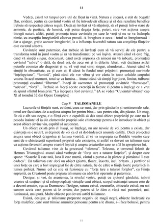 11
Vedeţi, există tot timpul ceva util de făcut în viaţă. Natura e imensă, e atât de bogată!
Dar, evident, pentru ca cuvântul vostru să fie într-adevăr eficace şi să dea rezultate benefice
trebuie să respectaţi câteva reguli. Dacă aţi învăţat să vă stăpâniţi, să vă puneţi într-o stare de
armonie, de puritate, de lumină, veţi putea degaja forţe, puteri, care vor acţiona asupra
întregii naturi, altfel, puteţi pronunţa toate cuvintele pe care le vreţi şi nu se va întâmpla
nimic, cu excepţia înregistrării câtorva prostii. A înregistra e ceva - totul se înregistrează -
dar a ajunge, graţie acestor înregistrări, la a influenţa favorabil natura sau conştiinţa fiinţelor
este cu totul altceva.
Cuvintele sunt puternice, dar trebuie să învăţaţi cum să vă serviţi de ele pentru a
transforma totul în jurul vostru şi să vă transformaţi pe voi înşivă. Atunci când vă este frig,
când vă simţiţi singur, descurajat, când aveţi impresia că nimeni nu vă iubeşte, pronunţaţi
cuvântul “iubire” o dată, de două ori, de zece ori şi în diferite feluri: veţi declanşa astfel
puterile cosmice ale dragostei şi nu vă veţi mai simţi singur, abandonat... Atunci când vă
simţiţi în obscuritate, ca şi cum aţi fi căzut în fundul unei prăpăstii, pronunţaţi cuvintele
“înţelepciune”, “lumină”, până când ele vor vibra şi vor cânta în toate celulele corpului
vostru. În acel moment, totul se va lumina... Atunci când vă simţiţi îngrijorat, limitat, tulburat
pronunţaţi cuvântul “libertate”. Puteţi de asemenea să pronunţaţi cuvintele “frumuseţe”,
“adevăr”, “forţă”... Trebuie să faceţi aceste exerciţii în fiecare zi pentru a înţelege ce a vrut
să spună sfântul Ioan prin: “La început a fost cuvântul.” (A se vedea “Cuvântul vibrant” cap
XI al tomului 32 din Opere Complete)
Cap V TALISMANELE
Lucrurile şi fiinţele sunt, evident, ceea ce sunt, dar prin gândurile şi sentimentele sale,
omul are facultatea de a acţiona asupra lor pentru bine... sau pentru rău, din păcate. Un mag,
fie că e alb sau negru, e o fiinţă care e capabilă să dea unui obiect proprietăţi pe care nu le
poseda înainte: el ia din elementele propriei sale chintesenţe pentru a le introduce în obiect şi
acest obiect devine viu, capabil să acţioneze.
Un obiect există prin el însuşi, se înţelege, nu are nevoie de voi pentru a exista, dar
existenţa sa e neutră, şi depinde de voi ca el să dobândească anumite calităţi. Dacă proiectaţi
asupra unui obiect dragostea şi lumina voastră, el se va impregna cu fluidele voastre care
sunt de o chintesenţă superioară propriei sale existenţe, şi astfel va deveni un talisman care
va acţiona favorabil asupra voastră înşivă şi asupra creaturilor care se află în apropierea lui.
Cuvântul talisman vine de la grecescul “telesma”. Telesma, e termenul folosit de
Hermes Trismegistul atunci când vorbeşte de “forţa tare a tuturor forţelor”, şi despre care
spune: “Soarele îi este tată, luna îi este mamă, vântul a purtat-o în pântec şi pământul îi este
dădacă”. Un talisman este deci un obiect (piatră, floare, insectă, inel, brăţară...) purtător al
unei forţe cu care a fost impregnat fie de către natură, fie de către o fiinţă foarte puternică în
lumea psihică. Numai cel ce ştie să fuzioneze cu “forţa tare a tuturor forţelor”, cu Fiinţa
supremă, cu Creatorul poate prepara talismane cu adevărat operante şi puternice.
Desigur, şi voi, de asemenea, la nivelul vostru, puteţi cu ajutorul gândului, iubirii
voastre să susţineţi şi să reîmprospătaţi virtuţile unui obiect, scopul existenţei umane este de
a deveni creator, aşa ca Dumnezeu. Desigur, natura există, creaturile, obiectele există, nu noi
suntem aceia care putem să le creăm, dar putem să le dăm o viaţă mai puternică, mai
luminoasă, mai pură. Multe obiecte pot deveni astfel talismane.
Există, desigur, şi talismane preparate negativ de magii negri, obiecte încărcate cu
forţe malefice, care sunt trimise anumitor persoane pentru a le dăuna, a-i face bolnavi, pentru
11
 