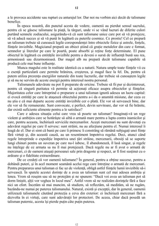 12
a le provoca accidente sau rupturi cu anturajul lor. Dar noi nu vorbim aici decât de talismane
benefice.
În epoca noastră, din punctul acesta de vedere, oamenii au pierdut sensul sacrului,
pentru că se găsesc talismane la piaţă, la târguri, unde vi se vând lucruri de diferite culori
purtând semnele zodiacului, asigurându-vă că sunt talismane unice care pot să vă protejeze,
să vă aducă succes şi să vă pună în legătură cu puterile cosmice. Ce prostie! Cel ce prepară
un talisman trebuie să cunoască legile corespondenţei între obiectele fizice şi astrele, forţele,
fiinţele invizibile. Magicianul prepară un obiect ştiind că graţie metalelor din care e format,
semnelor şi literelor pe care le poartă, poate absorbi şi reţine forţe determinate. El pune
obiectul în legătură cu entităţile invizibile pentru a deveni o sursă de influenţă bună sau rea,
armonioasă sau dizarmonioasă. Dar magul alb nu prepară decât talismane capabile să
producă cele mai bune influenţe.
Munca magului este în realitate identică cu a naturii. Natura umple toate fiinţele vii cu
o esenţă particulară care permite hrănirea, creşterea, şi magul face la fel. Da, pentru că
putem utiliza prezenţa energiilor naturale din toate lucrurile, dar trebuie să cunoaştem legile
şi să nu ne servim de aceste energii pentru interesul nostru personal.
Talismanele adevărate nu pot fi preparate de oricine. Trebuie să fii pur şi dezinteresat,
pentru că singură puritatea vă permite să acţionaţi eficace asupra obiectelor şi fiinţelor.
Majoritatea celor care întreprind o preparare a unui talisman ignoră adesea un lucru capital:
ei evocă entităţi pe care le ataşează obiectului pentru a-i da o anumită misiune, dar ceea ce
nu ştiu e că mai departe aceste entităţi invizibile cer o plată. Ele vor să servească bine, dar
ele vor să fie remunerate. Sunt convocate, e perfect, devin servitoare, dar vor să fie hrănite,
dar există suficiente alimente pentru a le satisface?
Care e adesea situaţia celui care vrea să poarte un talisman? Imaginaţi-vă un rege
violent şi ambiţios care se hotărăşte să aibă o armată mare pentru a lupta contra inamicilor şi
care, pentru aceasta, închiriază serviciile mercenarilor. Aceşti mercenari nu sunt devotaţi cu
adevărat regelui pe care îl servesc: sunt străini, nu au afecţiune pentru el. Numai interesul îi
leagă de el. Dar ei simt că banii pe care îi primesc îi constrâng să rămână subjugaţi unei fiinţe
fără virtuţi şi, din această cauză, au un resentiment împotriva regelui. Deci, atunci când
regele întreprinde o expediţie împotriva unei ţări străine, mercenarii, obosiţi să se suporte
lungi chinuri pentru un suveran pe care nu-l iubesc, îl abandonează, îl lasă singur, şi regele
nu înţelege de ce armata sa nu îl mai protejează. Dacă regele nu ar fi avut o armată de
mercenari, ci de oameni ataşaţi persoanei sale prin dragoste şi respect, ar fi fost susţinut cu o
ardoare şi o fidelitate extraordinare.
De ce credeţi că vor oamenii talismane? În general, pentru a obţine succese, pentru a
dobândi puteri, şi în acel moment seamănă acelui rege care întreţine o armată de mercenari.
Pentru prepararea unui talisman ei fac uz de violenţă, obligă astfel fiinţele lumii invizibile să-i
servească. În spatele acestei dorinţe de a avea un talisman sunt cel mai adesea ambiţia şi
lenea. Vrem să reuşim sau să ne protejăm şi ne spunem: “Dacă voi avea un talisman pot să
dorm liniştit, alţii vor veghea în locul meu”. Astfel vrem să ne realizăm dorinţele fără a face
nici un efort. Încetăm să mai muncim, să studiem, să reflectăm, să medităm, să ne rugăm,
bazându-ne numai pe puterea talismanului. Natural, există şi excepţii, dar în general, oamenii
utilizează talismanele căutând protecţia a ceva din exterior: ei închiriază mercenari fără a
dezvolta în ei virtuţi, care sunt adevăraţii lor protectori. De aceea, chiar dacă posedă un
talisman puternic, acesta îşi pierde puţin câte puţin puterea.
12
 