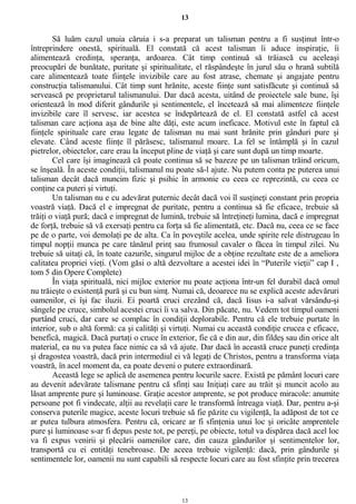 13
Să luăm cazul unuia căruia i s-a preparat un talisman pentru a fi susţinut într-o
întreprindere onestă, spirituală. El constată că acest talisman îi aduce inspiraţie, îi
alimentează credinţa, speranţa, ardoarea. Cât timp continuă să trăiască cu aceleaşi
preocupări de bunătate, puritate şi spiritualitate, el răspândeşte în jurul său o hrană subtilă
care alimentează toate fiinţele invizibile care au fost atrase, chemate şi angajate pentru
construcţia talismanului. Cât timp sunt hrănite, aceste fiinţe sunt satisfăcute şi continuă să
servească pe proprietarul talismanului. Dar dacă acesta, uitând de proiectele sale bune, îşi
orientează în mod diferit gândurile şi sentimentele, el încetează să mai alimenteze fiinţele
invizibile care îl servesc, iar acestea se îndepărtează de el. El constată astfel că acest
talisman care acţiona aşa de bine alte dăţi, este acum ineficace. Motivul este în faptul că
fiinţele spirituale care erau legate de talisman nu mai sunt hrănite prin gânduri pure şi
elevate. Când aceste fiinţe îl părăsesc, talismanul moare. La fel se întâmplă şi în cazul
pietrelor, obiectelor, care erau la început pline de viaţă şi care sunt după un timp moarte.
Cel care îşi imaginează că poate continua să se bazeze pe un talisman trăind oricum,
se înşeală. În aceste condiţii, talismanul nu poate să-l ajute. Nu putem conta pe puterea unui
talisman decât dacă muncim fizic şi psihic în armonie cu ceea ce reprezintă, cu ceea ce
conţine ca puteri şi virtuţi.
Un talisman nu e cu adevărat puternic decât dacă voi îl susţineţi constant prin propria
voastră viaţă. Dacă el e impregnat de puritate, pentru a continua să fie eficace, trebuie să
trăiţi o viaţă pură; dacă e impregnat de lumină, trebuie să întreţineţi lumina, dacă e impregnat
de forţă, trebuie să vă exersaţi pentru ca forţa să fie alimentată, etc. Dacă nu, ceea ce se face
pe de o parte, voi demolaţi pe de alta. Ca în poveştile acelea, unde spirite rele distrugeau în
timpul nopţii munca pe care tânărul prinţ sau frumosul cavaler o făcea în timpul zilei. Nu
trebuie să uitaţi că, în toate cazurile, singurul mijloc de a obţine rezultate este de a ameliora
calitatea propriei vieţi. (Vom găsi o altă dezvoltare a acestei idei în “Puterile vieţii” cap I ,
tom 5 din Opere Complete)
În viaţa spirituală, nici mijloc exterior nu poate acţiona într-un fel durabil dacă omul
nu trăieşte o existenţă pură şi cu bun simţ. Numai că, deoarece nu se explică aceste adevăruri
oamenilor, ei îşi fac iluzii. Ei poartă cruci crezând că, dacă Iisus i-a salvat vărsându-şi
sângele pe cruce, simbolul acestei cruci îi va salva. Din păcate, nu. Vedem tot timpul oameni
purtând cruci, dar care se complac în condiţii deplorabile. Pentru că ele trebuie purtate în
interior, sub o altă formă: ca şi calităţi şi virtuţi. Numai cu această condiţie crucea e eficace,
benefică, magică. Dacă purtaţi o cruce în exterior, fie că e din aur, din fildeş sau din orice alt
material, ea nu va putea face nimic ca să vă ajute. Dar dacă în această cruce puneţi credinţa
şi dragostea voastră, dacă prin intermediul ei vă legaţi de Christos, pentru a transforma viaţa
voastră, în acel moment da, ea poate deveni o putere extraordinară.
Această lege se aplică de asemenea pentru locurile sacre. Există pe pământ locuri care
au devenit adevărate talismane pentru că sfinţi sau Iniţiaţi care au trăit şi muncit acolo au
lăsat amprente pure şi luminoase. Graţie acestor amprente, se pot produce miracole: anumite
persoane pot fi vindecate, alţii au revelaţii care le transformă întreaga viaţă. Dar, pentru a-şi
conserva puterile magice, aceste locuri trebuie să fie păzite cu vigilenţă, la adăpost de tot ce
ar putea tulbura atmosfera. Pentru că, oricare ar fi sfinţenia unui loc şi oricâte amprentele
pure şi luminoase s-ar fi depus peste tot, pe pereţi, pe obiecte, totul va dispărea dacă acel loc
va fi expus venirii şi plecării oamenilor care, din cauza gândurilor şi sentimentelor lor,
transportă cu ei entităţi tenebroase. De aceea trebuie vigilenţă: dacă, prin gândurile şi
sentimentele lor, oamenii nu sunt capabili să respecte locuri care au fost sfinţite prin trecerea
13
 