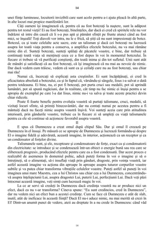 14
unei fiinţe luminoase, locuitorii invizibili care sunt acolo pentru a-i ajuta pleacă în altă parte,
în alte locuri mai propice manifestării lor.
Câţi oameni îşi imaginează că, pentru că au fost botezaţi la naştere, sunt la adăpost
pentru tot restul vieţii! Ei au fost botezaţi, bineînţeles, dar dacă ei cred că spiritele rele nu vor
îndrăzni să intre din cauză că li s-a pus apă şi pământ sfinţit pe frunte atunci când au fost
mici, se înşeală! Toţi diavoli vor intra, nu le e frică, să ştiţi că nu sunt impresionaţi de botez.
Botezul, ca şi toate celelalte acte sacre, este un talisman şi dacă cei botezaţi nu lucrează
asupra lor toată viaţa pentru a conserva, a amplifica efectele botezului, nu va mai rămâne
nimic din el. Sunteţi botezaţi, sunteţi spălaţi de păcatele voastre, e bine, dar trebuie să
continuaţi toată viaţa să menţineţi ceea ce a fost depus în voi în momentul botezului. În
fiecare zi trebuie să vă purificaţi conştienţi, din toată inima şi din tot sufletul. Unii sunt atât
de mândri şi satisfăcuţi că au fost botezaţi, că îşi imaginează că nu mai au nevoie de nimic.
Dar dacă vedem cum trăiesc, vedem că sunt ca şi ceilalţi care nu au fost botezaţi, sau chiar
mai rău!
Numai că, încercaţi să explicaţi asta creştinilor. Ei sunt încăpăţânaţi, ei cred în
eficacitatea absolută a botezului, ca şi în faptul că, vărsându-şi sângele, Iisus i-a salvat o dată
pentru totdeauna. Ei bine, nu, ei pot fi botezaţi, pot purta cruci sau medalii, pot să aprindă
lumânări, pot să spună rugăciuni, dar în realitate, cât timp nu fac nimic ei înşişi pentru a se
apropia de exemplul pe care l-a dat Iisus, nimic nu-i va salva şi toate aceste practici devin
chiar ridicole.
Poate fi foarte benefic pentru evoluţia voastră să purtaţi talismane, cruci, medalii, să
vizitaţi locuri sfinte, să primiţi binecuvântări, dar nu contaţi numai pe acestea pentru a fi
mântuiţi dacă nu faceţi nimic asupra voastră înşivă. Voi sunteţi aceia care prin atitudinea
interioară, prin gândurile voastre, trebuie ca în fiecare zi să umpleţi cu viaţă talismanele
pentru ca ele să continue să acţioneze favorabil asupra voastră.
II
E spus că Dumnezeu a creat omul după chipul Său. Dar şi omul îl creează pe
Dumnezeu în el însuşi. Pe măsură ce se apropie de Dumnezeu şi lucrează formându-şi despre
El o imagine fidelă şi adevărată, această imagine, în interior, acţionează ca un receptor şi ca
un condensator al forţelor divine.
Talismanele sunt, şi ele, receptoare şi condensatoare de forţe, exact ca şi condensatorii
din electricitate: se introduce şi se condensează într-un obiect o energie bună sau rea care se
eliberează progresiv, producând efectele pentru care ea a fost condensată. Dar acest proces e
realizabil de asemenea în domeniul psihic, adică puteţi forma în voi o imagine şi să o
întreţineţi, să o alimentaţi, să-i insuflaţi viaţă prin gânduri, dragoste, prin voinţa voastră, iar
astfel această imagine va acţiona din aproape în aproape asupra tuturor corpurilor voastre
subtile şi va putea chiar transforma vibraţiile celulelor voastre. Puteţi astfel să puneţi în voi
imaginea unui mare Maestru, cea a lui Christos sau chiar cea a lui Dumnezeu, concentrându-
vă asupra înţelepciunii Lui, asupra dragostei Lui, puterii Lui, perfecţiunii Lui. Dacă veţi păzi
întocmai această imagine, veţi simţi cum lucrează magic în voi.
La ce ar servi să credeţi în Dumnezeu dacă credinţa voastră nu ar produce nici un
efect, dacă ea nu v-ar transforma? Cineva spune: “Eu sunt credincios, cred în Dumnezeu”,
dar nu vedem nici un efect bun a acestei credinţe. Cum se face că Dumnezeu e atât de slab,
inutil, atât de ineficace în această fiinţă? Dacă El nu-i aduce nimic, nu mai merită să crezi în
El! Dintr-un anumit punct de vedere, ateii au dreptate în a nu crede în Dumnezeu: când văd
14
 