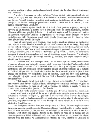 15
ce puţine rezultate produce credinţa la credincioşi, ei cred că e la fel de bine să te descurci
fără Dumnezeu.
A crede în Dumnezeu nu e deci suficient. Trebuie să daţi viaţă imaginii sale din voi
înşivă, să vă opriţi des asupra ei pentru a o contempla, a o adora, trimiţându-i ce este mai
bun în voi. Această imagine va acţiona apoi magic, ca un talisman: vă va ghida, vă va
proteja, vă va lumina. Sunteţi pe punctul de a comite o eroare sau de a vă rătăci, şi iată,
această imagine vine să vă salveze.
Magia, v-am mai spus-o, e o altă formă a fizicii. Dacă, pentru a se proteja, un mag se
serveşte de un talisman, e pentru că el îi cunoaşte legile. În timpul războiului, oamenii
obişnuiau să lipească panglici de hârtie pe vitrinele din apartamentele lor pentru a le proteja
de zgomotul exploziilor. Acestea le împiedicau să se spargă: micile panglici de hârtie
neutralizau vibraţiile. Cineva care ignoră că aici e vorba de aplicarea unei legi fizice, ar putea
să se gândească că e vorba de magie!
Deci, să transpunem acest fenomen. Dacă sunteţi atacaţi de gânduri sau sentimente
rele, acestea sunt ca bombardamentele, şi “vitrinele” voastre pot să se spargă. Dacă veţi
încerca să lipiţi panglici de hârtie pe vitrinele voastre, adică dacă purtaţi imaginea unui sfânt,
a unui profet sau a lui Cristos şi dacă vă concentraţi asupra ei, pentru că o veneraţi, pentru că
o iubiţi, această imagine se va opune acestor vibraţii şi veţi rezista. E simplu, dar oamenii nu
sunt gata să admită că sunt aceleaşi legi care dirijează toate aceste fenomene. Prin vibraţiile
sale, un talisman respinge alte vibraţii contrare şi, simultan, prin legea simpatiei, atrage
vibraţii care îi corespund.
În creştinism, au existat tot timpul mistici care au adorat faţa lui Christos, considerând-
o ca pe un talisman care putea să-i lumineze şi să-i protejeze de tot răul. Feţele marilor sfinţi
sunt de asemenea talismane eficace. Oamenii le utilizează încă, şi vă asigur că e mai bine să
contemplaţi faţa lui Christos şi a sfinţilor decât să utilizaţi talismane cumpărate de la buticuri
specializate, despre care nu puteţi şti cu certitudine dacă semnele pe care le poartă sunt
eficace sau nu! Dacă vreţi neapărat să aveţi un talisman, alegeţi faţa unei fiinţe puternice,
pure, dreaptă, înţeleptă, un adevărat Fiu sau Fiică a Domnului, şi contemplaţi-o: veţi fi
protejat eficace.
În Tibet, adepţii învaţă cum să lucreze cu statueta unei divinităţi. Prin concentrare,
prin recitarea unor formule magice, ei învaţă să impregneze statueta cu vitalitatea lor, până în
ziua în care divinitatea va veni cu adevărat să locuiască în statuetă, şi adeptul va intra în
contact cu ea pentru a primi ajutorul şi sfaturile sale.
Am vrut să verific eficacitatea acestei metode, şi e adevărat, e eficace. Dar eu am găsit
o metodă mai bună. Am găsit că în loc de a pierde toate energiile pentru a impregna o
statuetă concentrându-ne asupra ei, e preferabil a ne concentra asupra soarelui, de exemplu.
Soarele, nu e mai viu decât o statuetă?... Şi dacă, timp de ani de zile, îi adresaţi privirile,
gândurile, dragostea voastră, nu voi îi veţi da viaţă, el nu are nevoie, ci el vă va da vouă
viaţă, şi va fi mai bine aşa!
Este deci preferabil de a introduce vibraţii bune în obiecte, dar munca spirituală este
departe de a consta numai în aceasta. Chiar dacă obiectul vă este benefic, el rămâne exterior
vouă, şi toată vitalitatea pe care i-aţi da-o vă părăseşte, ea nu mai este a voastră. Din acel
moment, acest obiect sau această statuetă va trăi propria sa viaţă şi va extrage din voi
elemente pentru a se hrăni. Alimentaţi astfel pe cineva aflat alături de voi, pe care riscaţi să-l
pierdeţi. Nu e mai bine să vă lăsaţi animaţi şi vitalizaţi de soare, simbolul lui Christos? În
15
 
