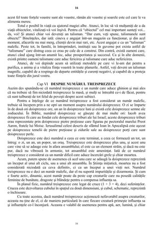 16
acest fel toate forţele voastre sunt ale voastre, rămân ale voastre şi soarele este cel care le va
alimenta mereu.
Totul e posibil în viaţă cu ajutorul magiei albe. Atunci, în loc să vă mulţumiţi de a da
viaţă obiectelor, vitalizaţi-vă voi înşivă. Pentru că “obiectul” cel mai important sunteţi voi...
da, voi! Şi atunci chiar voi deveniţi un talisman. “Dar cum, veţi spune, talismanele sunt
obiecte!” Bineînţeles, dar iată: cineva e angajat într-un magazin ca funcţionar, şi din acel
moment, afacerile nu mai merg, clienţii devin mai rari, etc. Acest angajat e ca un “talisman”
malefic. Peste tot, în familii, în întreprinderi, instituţii sau în guverne pot exista astfel de
“talismane” care distrug ceea ce erau pe cale de a construi. Din contră, există oameni care,
atunci când ajung într-un anumit loc, aduc prosperitatea şi succesul. Ca şi în alte domenii,
există printre oameni talismane care aduc fericirea şi talismane care aduc nefericirea.
Atunci, de voi depinde acum să utilizaţi metodele pe care vi le-am dat pentru a
purifica, a anima şi a vitaliza fiinţa voastră în toate planurile. Astfel, veţi deveni un talisman
magnific, capabil de a respinge de departe entităţile şi curenţi negativi, şi capabil de a proteja
toate fiinţele din jurul vostru.
Cap VI DESPRE NUMĂRUL TREISPREZECE
Auzim des spunându-se că numărul treisprezece e un număr care aduce ghinion şi mai ales
că nu trebuie să fim niciodată treisprezece la masă, şi mulţi se întreabă ce-i de făcut, pentru
că sunt tulburaţi de tot felul de poveşti despre acest subiect.
Pentru a înţelege de ce numărul treisprezece a fost considerat un număr malefic,
trebuie să începem prin a ne opri un moment asupra numărului doisprezece. O zi se împarte
în de două ori doisprezece ore, un an în doisprezece luni şi există cele doisprezece semne ale
zodiacului. În Biblie, numărul doisprezece se găseşte de mai multe ori: Iacob avea
doisprezece fii care au fondat cele doisprezece triburi ale lui Israel; aceste doisprezece triburi
erau reprezentate prin doisprezece pietre preţioase care figurau pe pectoralul marelui Preot
Aaron, fratele lui Moise. Ierusalimul celest descris de sfântul Ioan în Apocalipsă este aşezat
pe doisprezece temelii de pietre preţioase şi zidurile sale au doisprezece porţi care sunt
doisprezece perle.
Doisprezece este deci numărul a ceea ce este terminat, a ceea ce formează un tot, un
întreg: o zi, un an, un popor, un oraş. Treisprezece este doisprezece plus unu, şi acest unu
care vine să se adauge este în afara ansamblului; el este ca un element străin, şi dacă nu este
pur, dacă nu vibrează în armonie, tot ansamblul este ameninţat. Iată de ce numărul
treisprezece e considerat ca un număr dificil care aduce încercări grele şi chiar moartea.
Acum, putem spune de asemenea că acel unu care se adaugă la doisprezece reprezintă
un început al unui alt ciclu, sau a unui alt ansamblu. În Ştiinţa iniţiatică, moartea nu a fost
considerată niciodată ca ceva definitiv, ci ca un început a unei vieţi noi. Numărul
treisprezece nu e deci un număr malefic, dar el nu suportă impurităţile şi dizarmonia. Şi cum
e foarte activ, dinamic, acest număr poate da peste cap creaturile care nu posedă calităţile
feminine de bunătate, dragoste şi blândeţe pentru a compensa influenţa sa.
În planul fizic, numărul treisprezece este legat de cruce (1 + 3 = 4), deci suferinţelor.
Crucea este dezvoltarea cubului în spaţiul cu două dimensiuni, şi cubul, schematic, reprezintă
o închisoare.
Cu toate acestea, dacă numărul treisprezece acţionează nefavorabil asupra creaturilor,
aceasta nu ţine de el, ci de maniera particulară în care fiecare creatură primeşte influenţa sa
şi influenţele ce-l înconjură. Aceasta e valabil de asemenea pentru apă, aer, lumină, şi chiar
16
 