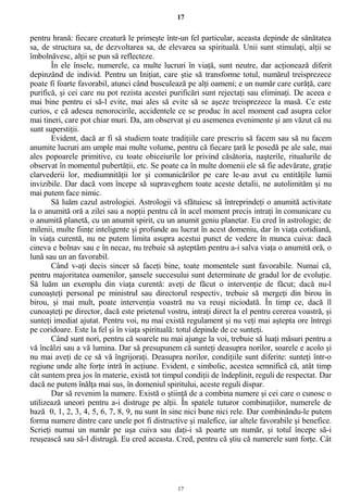 17
pentru hrană: fiecare creatură le primeşte într-un fel particular, aceasta depinde de sănătatea
sa, de structura sa, de dezvoltarea sa, de elevarea sa spirituală. Unii sunt stimulaţi, alţii se
îmbolnăvesc, alţii se pun să reflecteze.
În ele însele, numerele, ca multe lucruri în viaţă, sunt neutre, dar acţionează diferit
depinzând de individ. Pentru un Iniţiat, care ştie să transforme totul, numărul treisprezece
poate fi foarte favorabil, atunci când busculează pe alţi oameni; e un număr care curăţă, care
purifică, şi cei care nu pot rezista acestei purificări sunt rejectaţi sau eliminaţi. De aceea e
mai bine pentru ei să-l evite, mai ales să evite să se aşeze treisprezece la masă. Ce este
curios, e că adesea nenorocirile, accidentele ce se produc în acel moment cad asupra celor
mai tineri, care pot chiar muri. Da, am observat şi eu asemenea evenimente şi am văzut că nu
sunt superstiţii.
Evident, dacă ar fi să studiem toate tradiţiile care prescriu să facem sau să nu facem
anumite lucruri am umple mai multe volume, pentru că fiecare ţară le posedă pe ale sale, mai
ales popoarele primitive, cu toate obiceiurile lor privind căsătoria, naşterile, ritualurile de
observat în momentul pubertăţii, etc. Se poate ca în multe domenii ele să fie adevărate, graţie
clarvederii lor, mediumnităţii lor şi comunicărilor pe care le-au avut cu entităţile lumii
invizibile. Dar dacă vom începe să supraveghem toate aceste detalii, ne autolimităm şi nu
mai putem face nimic.
Să luăm cazul astrologiei. Astrologii vă sfătuiesc să întreprindeţi o anumită activitate
la o anumită oră a zilei sau a nopţii pentru că în acel moment precis intraţi în comunicare cu
o anumită planetă, cu un anumit spirit, cu un anumit geniu planetar. Eu cred în astrologie; de
milenii, multe fiinţe inteligente şi profunde au lucrat în acest domeniu, dar în viaţa cotidiană,
în viaţa curentă, nu ne putem limita asupra acestui punct de vedere în munca cuiva: dacă
cineva e bolnav sau e în necaz, nu trebuie să aşteptăm pentru a-i salva viaţa o anumită oră, o
lună sau un an favorabil.
Când v-aţi decis sincer să faceţi bine, toate momentele sunt favorabile. Numai că,
pentru majoritatea oamenilor, şansele succesului sunt determinate de gradul lor de evoluţie.
Să luăm un exemplu din viaţa curentă: aveţi de făcut o intervenţie de făcut; dacă nu-l
cunoaşteţi personal pe ministrul sau directorul respectiv, trebuie să mergeţi din birou în
birou, şi mai mult, poate intervenţia voastră nu va reuşi niciodată. În timp ce, dacă îl
cunoaşteţi pe director, dacă este prietenul vostru, intraţi direct la el pentru cererea voastră, şi
sunteţi imediat ajutat. Pentru voi, nu mai există regulament şi nu veţi mai aştepta ore întregi
pe coridoare. Este la fel şi în viaţa spirituală: totul depinde de ce sunteţi.
Când sunt nori, pentru că soarele nu mai ajunge la voi, trebuie să luaţi măsuri pentru a
vă încălzi sau a vă lumina. Dar să presupunem că sunteţi deasupra norilor, soarele e acolo şi
nu mai aveţi de ce să vă îngrijoraţi. Deasupra norilor, condiţiile sunt diferite: sunteţi într-o
regiune unde alte forţe intră în acţiune. Evident, e simbolic, acestea semnifică că, atât timp
cât suntem prea jos în materie, există tot timpul condiţii de îndeplinit, reguli de respectat. Dar
dacă ne putem înălţa mai sus, în domeniul spiritului, aceste reguli dispar.
Dar să revenim la numere. Există o ştiinţă de a combina numere şi cei care o cunosc o
utilizează uneori pentru a-i distruge pe alţii. În spatele tuturor combinaţiilor, numerele de
bază 0, 1, 2, 3, 4, 5, 6, 7, 8, 9, nu sunt în sine nici bune nici rele. Dar combinându-le putem
forma numere dintre care unele pot fi distructive şi malefice, iar altele favorabile şi benefice.
Scrieţi numai un număr pe uşa cuiva sau daţi-i să poarte un număr, şi totul începe să-i
reuşească sau să-l distrugă. Eu cred aceasta. Cred, pentru că ştiu că numerele sunt forţe. Cât
17
 