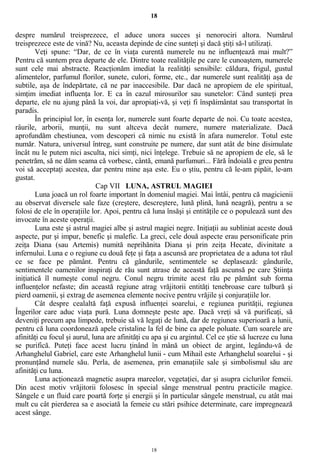 18
despre numărul treisprezece, el aduce unora succes şi nenorociri altora. Numărul
treisprezece este de vină? Nu, aceasta depinde de cine sunteţi şi dacă ştiţi să-l utilizaţi.
Veţi spune: “Dar, de ce în viaţa curentă numerele nu ne influenţează mai mult?”
Pentru că suntem prea departe de ele. Dintre toate realităţile pe care le cunoaştem, numerele
sunt cele mai abstracte. Reacţionăm imediat la realităţi sensibile: căldura, frigul, gustul
alimentelor, parfumul florilor, sunete, culori, forme, etc., dar numerele sunt realităţi aşa de
subtile, aşa de îndepărtate, că ne par inaccesibile. Dar dacă ne apropiem de ele spiritual,
simţim imediat influenţa lor. E ca în cazul mirosurilor sau sunetelor: Când sunteţi prea
departe, ele nu ajung până la voi, dar apropiaţi-vă, şi veţi fi înspăimântat sau transportat în
paradis.
În principiul lor, în esenţa lor, numerele sunt foarte departe de noi. Cu toate acestea,
râurile, arborii, munţii, nu sunt altceva decât numere, numere materializate. Dacă
aprofundăm chestiunea, vom descoperi că nimic nu există în afara numerelor. Totul este
număr. Natura, universul întreg, sunt construite pe numere, dar sunt atât de bine disimulate
încât nu le putem nici asculta, nici simţi, nici înţelege. Trebuie să ne apropiem de ele, să le
penetrăm, să ne dăm seama că vorbesc, cântă, emană parfumuri... Fără îndoială e greu pentru
voi să acceptaţi acestea, dar pentru mine aşa este. Eu o ştiu, pentru că le-am pipăit, le-am
gustat.
Cap VII LUNA, ASTRUL MAGIEI
Luna joacă un rol foarte important în domeniul magiei. Mai întâi, pentru că magicienii
au observat diversele sale faze (creştere, descreştere, lună plină, lună neagră), pentru a se
folosi de ele în operaţiile lor. Apoi, pentru că luna însăşi şi entităţile ce o populează sunt des
invocate în aceste operaţii.
Luna este şi astrul magiei albe şi astrul magiei negre. Iniţiaţii au subliniat aceste două
aspecte, pur şi impur, benefic şi malefic. La greci, cele două aspecte erau personificate prin
zeiţa Diana (sau Artemis) numită neprihănita Diana şi prin zeiţa Hecate, divinitate a
infernului. Luna e o regiune cu două feţe şi faţa a ascunsă are proprietatea de a aduna tot răul
ce se face pe pământ. Pentru că gândurile, sentimentele se deplasează: gândurile,
sentimentele oamenilor inspiraţi de rău sunt atrase de această faţă ascunsă pe care Ştiinţa
iniţiatică îl numeşte conul negru. Conul negru trimite acest rău pe pământ sub forma
influenţelor nefaste; din această regiune atrag vrăjitorii entităţi tenebroase care tulbură şi
pierd oamenii, şi extrag de asemenea elemente nocive pentru vrăjile şi conjuraţiile lor.
Cât despre cealaltă faţă expusă influenţei soarelui, e regiunea purităţii, regiunea
Îngerilor care aduc viaţa pură. Luna domneşte peste ape. Dacă vreţi să vă purificaţi, să
deveniţi precum apa limpede, trebuie să vă legaţi de lună, dar de regiunea superioară a lunii,
pentru că luna coordonează apele cristaline la fel de bine ca apele poluate. Cum soarele are
afinităţi cu focul şi aurul, luna are afinităţi cu apa şi cu argintul. Cel ce ştie să lucreze cu luna
se purifică. Puteţi face acest lucru ţinând în mână un obiect de argint, legându-vă de
Arhanghelul Gabriel, care este Arhanghelul lunii - cum Mihail este Arhanghelul soarelui - şi
pronunţând numele său. Perla, de asemenea, prin emanaţiile sale şi simbolismul său are
afinităţi cu luna.
Luna acţionează magnetic asupra mareelor, vegetaţiei, dar şi asupra ciclurilor femeii.
Din acest motiv vrăjitorii folosesc în special sânge menstrual pentru practicile magice.
Sângele e un fluid care poartă forţe şi energii şi în particular sângele menstrual, cu atât mai
mult cu cât pierderea sa e asociată la femeie cu stări psihice determinate, care impregnează
acest sânge.
18
 