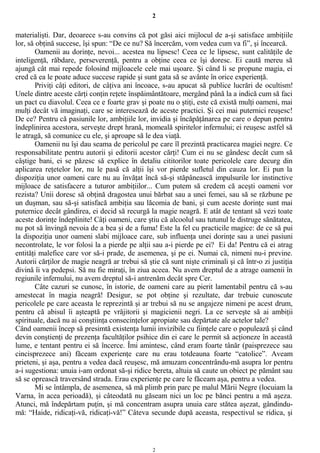 2
materialişti. Dar, deoarece s-au convins că pot găsi aici mijlocul de a-şi satisface ambiţiile
lor, să obţină succese, îşi spun: “De ce nu? Să încercăm, vom vedea cum va fi”, şi încearcă.
Oamenii au dorinţe, nevoi... acestea nu lipsesc! Ceea ce le lipsesc, sunt calităţile de
inteligenţă, răbdare, perseverenţă, pentru a obţine ceea ce îşi doresc. Ei caută mereu să
ajungă cât mai repede folosind mijloacele cele mai uşoare. Şi când li se propune magia, ei
cred că ea le poate aduce succese rapide şi sunt gata să se avânte în orice experienţă.
Priviţi câţi editori, de câţiva ani încoace, s-au apucat să publice lucrări de ocultism!
Unele dintre aceste cărţi conţin reţete înspăimântătoare, mergând până la a indică cum să faci
un pact cu diavolul. Ceea ce e foarte grav şi poate nu o ştiţi, este că există mulţi oameni, mai
mulţi decât vă imaginaţi, care se interesează de aceste practici. Şi cei mai puternici reuşesc!
De ce? Pentru că pasiunile lor, ambiţiile lor, invidia şi încăpăţânarea pe care o depun pentru
îndeplinirea acestora, serveşte drept hrană, momeală spiritelor infernului; ei reuşesc astfel să
le atragă, să comunice cu ele, şi aproape să le dea viaţă.
Oamenii nu îşi dau seama de pericolul pe care îl prezintă practicarea magiei negre. Ce
responsabilitate pentru autorii şi editorii acestor cărţi! Cum ei nu se gândesc decât cum să
câştige bani, ei se păzesc să explice în detaliu cititorilor toate pericolele care decurg din
aplicarea reţetelor lor, nu le pasă că alţii îşi vor pierde sufletul din cauza lor. Ei pun la
dispoziţia unor oameni care nu au învăţat încă să-şi stăpânească impulsurile lor instinctive
mijloace de satisfacere a tuturor ambiţiilor... Cum putem să credem că aceşti oameni vor
rezista? Unii doresc să obţină dragostea unui bărbat sau a unei femei, sau să se răzbune pe
un duşman, sau să-şi satisfacă ambiţia sau lăcomia de bani, şi cum aceste dorinţe sunt mai
puternice decât gândirea, ei decid să recurgă la magie neagră. E atât de tentant să vezi toate
aceste dorinţe îndeplinite! Câţi oameni, care ştiu că alcoolul sau tutunul le distruge sănătatea,
nu pot să învingă nevoia de a bea şi de a fuma! Este la fel cu practicile magice: de ce să pui
la dispoziţia unor oameni slabi mijloace care, sub influenţa unei dorinţe sau a unei pasiuni
necontrolate, le vor folosi la a pierde pe alţii sau a-i pierde pe ei? Ei da! Pentru că ei atrag
entităţi malefice care vor să-i prade, de asemenea, şi pe ei. Numai că, nimeni nu-i previne.
Autorii cărţilor de magie neagră ar trebui să ştie că sunt nişte criminali şi că într-o zi justiţia
divină îi va pedepsi. Să nu fie miraţi, în ziua aceea. Nu avem dreptul de a atrage oamenii în
regiunile infernului, nu avem dreptul să-i antrenăm decât spre Cer.
Câte cazuri se cunosc, în istorie, de oameni care au pierit lamentabil pentru că s-au
amestecat în magia neagră! Desigur, se pot obţine şi rezultate, dar trebuie cunoscute
pericolele pe care aceasta le reprezintă şi ar trebui să nu se angajeze nimeni pe acest drum,
pentru că abisul îi aşteaptă pe vrăjitorii şi magicienii negri. La ce serveşte să ai ambiţii
spirituale, dacă nu ai conştiinţa consecinţelor apropiate sau depărtate ale actelor tale?
Când oamenii încep să presimtă existenţa lumii invizibile cu fiinţele care o populează şi când
devin conştienţi de prezenţa facultăţilor psihice din ei care le permit să acţioneze în această
lume, e tentant pentru ei să încerce. Îmi amintesc, când eram foarte tânăr (paisprezece sau
cincisprezece ani) făceam experienţe care nu erau totdeauna foarte “catolice”. Aveam
prieteni, şi aşa, pentru a vedea dacă reuşesc, mă amuzam concentrându-mă asupra lor pentru
a-i sugestiona: unuia i-am ordonat să-şi ridice bereta, altuia să caute un obiect pe pământ sau
să se oprească traversând strada. Erau experienţe pe care le făceam aşa, pentru a vedea.
Mi se întâmpla, de asemenea, să mă plimb prin parc pe malul Mării Negre (locuiam la
Varna, în acea perioadă), şi câteodată nu găseam nici un loc pe bănci pentru a mă aşeza.
Atunci, mă îndepărtam puţin, şi mă concentram asupra unuia care stătea aşezat, gândindu-
mă: “Haide, ridicaţi-vă, ridicaţi-vă!” Câteva secunde după aceasta, respectivul se ridica, şi
2
 