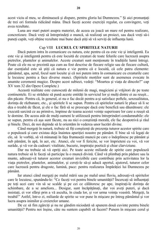 20
acest viciu al meu, se diminuează şi dispare, pentru gloria lui Dumnezeu.” Şi aici pronunţaţi
de trei ori formula ridicând mâna. Dacă faceţi aceste exerciţii regulat, cu convingere, veţi
avea rezultate.
Luna are mari puteri asupra materiei, de aceea ea joacă un mare rol pentru realizare,
concretizare. Dacă vreţi să întreprindeţi o muncă, să realizaţi un proiect, sau dacă vreţi să-i
puneţi capăt, veţi obţine rezultate mai bune dacă ştiţi să vă serviţi de influenţa lunii.
Cap VIII LUCRUL CU SPIRITELE NATURII
Dacă putem intra în comunicare cu natura, este pentru că ea este vie şi inteligentă. Ea
este vie şi inteligentă pentru că este locuită de creaturi de toate felurile care lucrează asupra
pietrelor, plantelor şi animalelor. Aceste creaturi sunt menţionate în tradiţiile lumii întregi.
Poate că ele nu se prezintă aşa cum au fost descrise de fiecare religie sau de fiecare cultură,
dar esenţialul este să ştiţi că natura e vie pentru că e locuită, că cele patru elemente:
pământul, apa, aerul, focul sunt locuite şi că noi putem intra în comunicare cu creaturile care
le locuiesc pentru a face diverse munci. (Spiritele morţilor sunt de asemenea evocate în
anumite ceremonii magice. Despre acest subiect, vedeţi: “Moartea şi viaţa de dincolo?” cap
XV tom 32 din Opere Complete.)
Această realitate este cunoscută de milenii de magi, magicieni şi vrăjitori de pe toate
continentele. Ei se străduie să pună aceste entităţi în serviciul lor şi mulţi dintre ei au reuşit...
din păcate. Pentru că, în general, ei nu o fac decât pentru a-şi satisface poftele, senzualitatea,
dorinţa de răzbunare, etc., şi spiritele li se supun. Pentru că spiritelor naturii le place să li se
dea o treabă de făcut, şi ele o fac fără să se preocupe dacă este benefică sau dăunătoare: ele
execută sarcină ce au primit-o, împinse de teama acestei voinţe superioare lor care a reuşit să
le domine. De aceea atât de mulţi oameni le utilizează pentru întreprinderi condamnabile: ele
se supun, pentru că aşa sunt făcute, nu au nici o conştiinţă morală, ele fac deopotrivă şi răul
şi binele. Deci, de noi depinde să le orientăm în vederea unor lucrări divine.
Când mergeţi în natură, trebuie să fiţi conştienţi de prezenţa tuturor acestor spirite care
o populează şi care existau deja înaintea apariţiei noastre pe pământ. E bine să vă legaţi de
ele, să le vorbiţi, să vă minunaţi în faţa frumuseţii muncii pe care o îndeplinesc pe pământ şi
sub pământ, în apă, în aer, etc. Atunci, ele vor fi fericite, se vor împrieteni cu voi, vă vor
surâde, şi vă vor da cadouri: vitalitate, bucurie, inspiraţie poetică şi chiar clarviziune.
Dar nu trebuie să vă opriţi aici. Pe toate aceste miliarde de spirite care populează
natura trebuie să le faceţi să participe la o muncă divină. Când vă plimbaţi prin pădure sau la
munte, adresaţi-vă tuturor acestor creaturi invizibile care contribuie prin activitatea lor la
viaţa pietrelor, plantelor, animalelor, şi cereţi-le să-şi aducă aportul, ajutorul, tuturor celor
care lucrează pentru dragoste, lumină, pace: pentru realizarea Împărăţiei lui Dumnezeu pe
pământ.
Iar atunci când mergeţi pe malul mării sau pe malul unui fluviu, adresaţi-vă spiritelor
care le locuiesc, spunându-le: “Ce faceţi voi pentru binele umanităţii? Încercaţi să influenţaţi
pe toţi acei care vin să se scalde şi pe cei ce călătoresc pe ape, inspiraţi-le dorinţa de
schimbare, de a se ameliora... Desigur, sunt încăpăţânaţi, dar voi aveţi puteri, şi dacă
insistaţi, ei vor sfârşi prin a vă asculta, în ciuda lor, şi vor urma voinţa voastră. Mergeţi, la
treabă!” Astfel, într-o zi, miliarde de spirite se vor pune în mişcare pe întreg pământul şi vor
lucra asupra inimilor şi creierelor umane.
De ce să fim zgârciţi şi nu ne gândim niciodată să spunem două cuvinte pentru binele
umanităţii? Pentru noi înşine, câte nu suntem capabili să facem? Punem în mişcare cerul şi
20
 