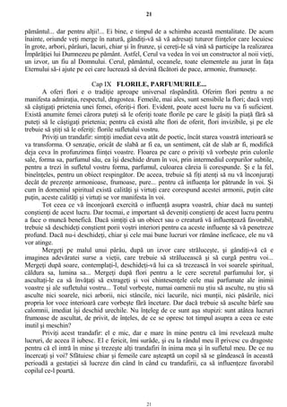 21
pământul... dar pentru alţii!... Ei bine, e timpul de a schimba această mentalitate. De acum
înainte, oriunde veţi merge în natură, gândiţi-vă să vă adresaţi tuturor fiinţelor care locuiesc
în grote, arbori, pârâuri, lacuri, chiar şi în frunze, şi cereţi-le să vină să participe la realizarea
Împărăţiei lui Dumnezeu pe pământ. Astfel, Cerul va vedea în voi un constructor al noii vieţi,
un izvor, un fiu al Domnului. Cerul, pământul, oceanele, toate elementele au jurat în faţa
Eternului să-i ajute pe cei care lucrează să devină făcători de pace, armonie, frumuseţe.
Cap IX FLORILE, PARFUMURILE...
A oferi flori e o tradiţie aproape universal răspândită. Oferim flori pentru a ne
manifesta admiraţia, respectul, dragostea. Femeile, mai ales, sunt sensibile la flori; dacă vreţi
să câştigaţi prietenia unei femei, oferiţi-i flori. Evident, poate acest lucru nu va fi suficient.
Există anumite femei cărora puteţi să le oferiţi toate florile pe care le găsiţi la piaţă fără să
puteţi să le câştigaţi prietenia; pentru că există alte flori de oferit, flori invizibile, şi pe ele
trebuie să ştiţi să le oferiţi: florile sufletului vostru.
Priviţi un trandafir: simţiţi imediat ceva atât de poetic, încât starea voastră interioară se
va transforma. O senzaţie, oricât de slabă ar fi ea, un sentiment, cât de slab ar fi, modifică
deja ceva în profunzimea fiinţei voastre. Floarea pe care o priviţi vă vorbeşte prin culorile
sale, forma sa, parfumul său, ea îşi deschide drum în voi, prin intermediul corpurilor subtile,
pentru a trezi în sufletul vostru forma, parfumul, culoarea căreia îi corespunde. Şi e la fel,
bineînţeles, pentru un obiect respingător. De aceea, trebuie să fiţi atenţi să nu vă înconjuraţi
decât de prezenţe armonioase, frumoase, pure... pentru că influenţa lor pătrunde în voi. Şi
cum în domeniul spiritual există calităţi şi virtuţi care corespund acestei armonii, puţin câte
puţin, aceste calităţi şi virtuţi se vor manifesta în voi.
Tot ceea ce vă înconjoară exercită o influenţă asupra voastră, chiar dacă nu sunteţi
conştienţi de acest lucru. Dar tocmai, e important să deveniţi conştienţi de acest lucru pentru
a face o muncă benefică. Dacă simţiţi că un obiect sau o creatură vă influenţează favorabil,
trebuie să deschideţi conştient porii voştri interiori pentru ca aceste influenţe să vă penetreze
profund. Dacă nu-i deschideţi, chiar şi cele mai bune lucruri vor rămâne ineficace, ele nu vă
vor atinge.
Mergeţi pe malul unui pârâu, după un izvor care străluceşte, şi gândiţi-vă că e
imaginea adevăratei surse a vieţii, care trebuie să strălucească şi să curgă pentru voi...
Mergeţi după soare, contemplaţi-l, deschideţi-vă lui ca să trezească în voi soarele spiritual,
căldura sa, lumina sa... Mergeţi după flori pentru a le cere secretul parfumului lor, şi
ascultaţi-le ca să învăţaţi să extrageţi şi voi chintesenţele cele mai parfumate ale inimii
voastre şi ale sufletului vostru... Totul vorbeşte, numai oamenii nu ştiu să asculte, nu ştiu să
asculte nici soarele, nici arborii, nici stâncile, nici lacurile, nici munţii, nici păsările, nici
propria lor voce interioară care vorbeşte fără încetare. Dar dacă trebuie să asculte bârfe sau
calomnii, imediat îşi deschid urechile. Nu înţeleg de ce sunt aşa stupizi: sunt atâtea lucruri
frumoase de ascultat, de privit, de înţeles, de ce se opresc tot timpul asupra a ceea ce este
inutil şi meschin?
Priviţi acest trandafir: el e mic, dar e mare în mine pentru că îmi revelează multe
lucruri, de aceea îl iubesc. El e fericit, îmi surâde, şi eu la rândul meu îl privesc cu dragoste
pentru că el intră în mine şi trezeşte alţi trandafiri în inima mea şi în sufletul meu. De ce nu
încercaţi şi voi? Sfătuiesc chiar şi femeile care aşteaptă un copil să se gândească în această
perioadă a gestaţiei să lucreze din când în când cu trandafirii, ca să influenţeze favorabil
copilul ce-l poartă.
21
 