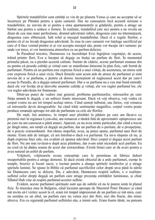 22
Spiritele trandafirilor sunt entităţi ce vin de pe planeta Venus şi care au acceptat să se
încarneze pe Pământ pentru a ajuta oamenii. Dar nu cunoaştem încă această misiune a
trandafirilor, ne servim de ei pentru a orna apartamentele şi grădinile, pentru a atrage un
bărbat sau pentru a seduce o femeie. În realitate, trandafirul este aici pentru a ne revela un
drum de cea mai mare perfecţiune, drumul adevăratei iubiri, dragostea care nu întemniţează,
dragostea care eliberează. Iată rolul şi mesajul trandafirului. Dacă el e regele florilor, e
pentru că el ne învaţă dragostea adevărată. În ziua în care oamenii vor înţelege sacrificiul pe
care el îl face venind printre ei şi vor accepta mesajul său, poate vor începe să-i semene: pe
unde vor trece, ei vor înmiresma atmosfera cu un parfum delicios.
În Paradisul terestru, Dumnezeu i-a încredinţat Evei îngrijirea vegetaţiei, de aceea,
trăind printre flori, Eva a început să degaje ea însăşi un parfum de flori. În momentul
primului păcat, ea a pierdut această calitate. Înainte de cădere, aceste parfumuri emanau din
ea pentru că poseda calităţi şi virtuţi care se manifestau întocmai în plan fizic, sub formă de
parfumuri. Pentru că un parfum este expresia fizică a unei virtuţi, de asemenea, un miros urât
este expresia fizică a unui viciu. Dacă femeile sunt acum atât de atrase de parfumuri şi simt
nevoia de a se parfuma, e pentru că doresc inconştient să regăsească acest dar pe care-l
aveau în Paradis, de a degaja natural parfumuri. Dar a se parfuma nu e cea mai bună metodă:
dacă ele vor învăţa să-şi dezvolte anumite calităţi şi virtuţi, ele vor regăsi parfumul lor, ele
vor regăsi adevărata lor frumuseţe.
Dintr-un punct de vedere mai general, problema parfumurilor, mirosurilor pe care
fiinţa umană le degajă, e un subiect foarte interesant. Dacă vă veţi observa, veţi vedea că
corpul vostru nu are tot timpul acelaşi miros. Când sunteţi tulburat, sau furios, veţi remarca
că mirosurile devin dezagreabile. Iar când trăiţi sentimente magnifice, corpul vostru poate
produce emanaţii aproape tot atât de parfumate ca cele ale florilor.
De mult, îmi amintesc, în timpul unei plimbări în pădure pe care am făcut-o cu
prietenii mei în regiunea Lyon-ului, am remarcat o tânără fată de aproximativ optsprezece ani
pe care nu am cunoscut-o până atunci. Aparent, ea nu avea nimic particular, dar când a trecut
pe lângă mine, am simţit că degajă un parfum, dar un parfum de o puritate, de o prospeţime,
de o poezie extraordinară. Am rămas stupefiat, avea, aş putea spune, parfumul unei flori de
munte. Eram atât de intrigat, că am întrebat-o dacă s-a parfumat. Ea mi-a răspuns că nu, şi
după expresia feţei sale, era evident că spunea adevărul. Deci corpul ei degaja acest parfum
de flori. Nu am mai revăzut-o după acea plimbare, dar n-am uitat niciodată acel parfum. Eu
nu cred că îşi dădea seama de acest dar extraordinar. Există femei care ar da averi pentru a
avea natural un astfel de parfum.
Vrăjitorii, vrăjitoarele aveau cunoştinţe care le permiteau să fabrice duhori
insuportabile pentru a atrage demonii. Şi dacă există obiceiul de a arde parfumuri, esenţe în
temple, biserici şi locuri sacre, e tocmai pentru a alunga spiritele tenebrelor şi a atrage
spiritele luminii. Se spune în Biblie că parfumul sacrificiilor celor drepţi urca până la nările
lui Dumnezeu care se delecta. Da, e adevărat, Dumnezeu respiră suflete, e o realitate:
sufletul celor drepţi degajă un parfum care atrage prezenţa entităţilor luminoase, şi chiar
Sfântul Duh vine să respire parfumul acestor suflete.
Evident, aceste parfumuri spirituale sunt aşa de subtile că nu le putem simţi în planul
fizic. În tinereţea mea în Bulgaria, când locuiam aproape de Maestrul Peter Deunov şi când
mă invita să-l vizitez acasă la el, eram tot timpul impresionat de un parfum ce mă mira, care
nu semăna cu un altul, un parfum care nu venea nici din flori, nici din fructe, din nimic
altceva. Era cu siguranţă parfumul sufletului său, a inimii sale. Eram foarte tânăr, nu puteam
22
 