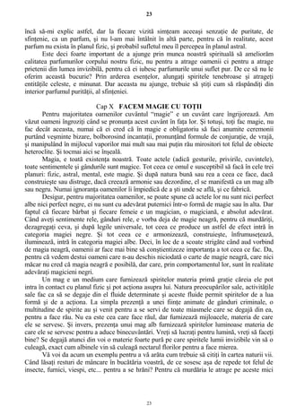 23
încă să-mi explic astfel, dar la fiecare vizită simţeam aceeaşi senzaţie de puritate, de
sfinţenie, ca un parfum, şi nu l-am mai întâlnit în altă parte, pentru că în realitate, acest
parfum nu exista în planul fizic, şi probabil sufletul meu îl percepea în planul astral.
Este deci foarte important de a ajunge prin munca noastră spirituală să ameliorăm
calitatea parfumurilor corpului nostru fizic, nu pentru a atrage oamenii ci pentru a atrage
prietenii din lumea invizibilă, pentru că ei iubesc parfumurile unui suflet pur. De ce să nu le
oferim această bucurie? Prin arderea esenţelor, alungaţi spiritele tenebroase şi atrageţi
entităţile celeste, e minunat. Dar aceasta nu ajunge, trebuie să ştiţi cum să răspândiţi din
interior parfumul purităţii, al sfinţeniei.
Cap X FACEM MAGIE CU TOŢII
Pentru majoritatea oamenilor cuvântul “magie” e un cuvânt care îngrijorează. Am
văzut oameni îngroziţi când se pronunţa acest cuvânt în faţa lor. Şi totuşi, toţi fac magie, nu
fac decât aceasta, numai că ei cred că în magie e obligatoriu să faci anumite ceremonii
purtând veşminte bizare, bolborosind incantaţii, pronunţând formule de conjuraţie, de vrajă,
şi manipulând în mijlocul vaporilor mai mult sau mai puţin rău mirositori tot felul de obiecte
heteroclite. Şi tocmai aici se înşeală.
Magia, e toată existenţa noastră. Toate actele (adică gesturile, privirile, cuvintele),
toate sentimentele şi gândurile sunt magice. Tot ceea ce omul e susceptibil să facă în cele trei
planuri: fizic, astral, mental, este magie. Şi după natura bună sau rea a ceea ce face, dacă
construieşte sau distruge, dacă creează armonie sau dezordine, el se manifestă ca un mag alb
sau negru. Numai ignoranţa oamenilor îi împiedică de a şti unde se află, şi ce fabrică.
Desigur, pentru majoritatea oamenilor, se poate spune că actele lor nu sunt nici perfect
albe nici perfect negre, ei nu sunt cu adevărat puternici într-o formă de magie sau în alta. Dar
faptul că fiecare bărbat şi fiecare femeie e un magician, o magiciană, e absolut adevărat.
Când aveţi sentimente rele, gânduri rele, e vorba deja de magie neagră, pentru că murdăriţi,
dezagregaţi ceva, şi după legile universale, tot ceea ce produce un astfel de efect intră în
categoria magiei negre. Şi tot ceea ce e armonizează, construieşte, înfrumuseţează,
iluminează, intră în categoria magiei albe. Deci, în loc de a scoate strigăte când aud vorbind
de magia neagră, oamenii ar face mai bine să conştientizeze importanţa a tot ceea ce fac. Da,
pentru că vedem destui oameni care n-au deschis niciodată o carte de magie neagră, care nici
măcar nu cred că magia neagră e posibilă, dar care, prin comportamentul lor, sunt în realitate
adevăraţi magicieni negri.
Un mag e un medium care furnizează spiritelor materia primă graţie căreia ele pot
intra în contact cu planul fizic şi pot acţiona asupra lui. Natura preocupărilor sale, activităţile
sale fac ca să se degaje din el fluide determinate şi aceste fluide permit spiritelor de a lua
formă şi de a acţiona. La simpla prezenţă a unei fiinţe animate de gânduri criminale, o
multitudine de spirite au şi venit pentru a se servi de toate miasmele care se degajă din ea,
pentru a face rău. Nu ea este cea care face răul, dar furnizează mijloacele, materia de care
ele se servesc. Şi invers, prezenţa unui mag alb furnizează spiritelor luminoase materia de
care ele se servesc pentru a aduce binecuvântări. Vreţi să lucraţi pentru lumină, vreţi să faceţi
bine? Se degajă atunci din voi o materie foarte pură pe care spiritele lumii invizibile vin să o
culeagă, exact cum albinele vin să culeagă nectarul florilor pentru a face mierea.
Vă voi da acum un exemplu pentru a vă arăta cum trebuie să citiţi în cartea naturii vii.
Când lăsaţi resturi de mâncare în bucătăria voastră, de ce sosesc aşa de repede tot felul de
insecte, furnici, viespi, etc... pentru a se hrăni? Pentru că murdăria le atrage pe aceste mici
23
 