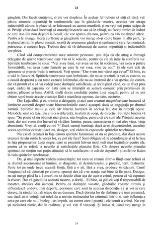 24
gângănii. Dar faceţi curăţenie, şi ele vor dispărea. În acelaşi fel trebuie să ştiţi că dacă veţi
păstra anumite impurităţi în sentimentele sau în gândurile voastre, acestea vor atrage
indezirabili cărora le place să se hrănească cu aceste murdării, şi nu veţi mai putea scăpa de
ei. Priviţi: chiar dacă încercaţi să omorâţi insectele sau să le vânaţi, nu faceţi nimic: de îndată
ce veţi lăsa din nou deşeuri la iveală, ele vor apărea din nou, pentru că vin tot timpul altele.
Pentru a le alunga, faceţi curăţenie şi gângăniile vor merge să-şi caute hrana în altă parte. Şi
în planul astral, în planul mental, există de asemenea gânduri şi sentimente care fermentează,
putrezesc, e aceeaşi lege. Trebuie deci să vă debarasaţi de aceste impurităţi şi indezirabilii
vor pleca.
Când văd comportamentul unor anumite persoane, ştiu deja că ele atrag o întreagă
delegaţie de spirite tenebroase care vin să le solicite, pentru ca ele să intre în confreria lor.
Spiritele tenebroase le spun: “Vei avea bani, vei avea un loc în societate, vei avea o putere
formidabilă, vei avea toate femeile pe care le vei vrea, vino cu noi.” Şi ele sunt atât de
ignorante şi proaste încât le urmează. Veţi spune: “Dar n-am mai văzut aşa ceva!” Ei bine, eu
o văd în fiecare zi. Spiritele tenebroase sunt îmbrăcate, ele nu se prezintă la voi cu coarne, cu
o coadă despicată şi cu toate caznele Infernului, ele nu au interesul de a vă speria; din contră,
ele vă promit că o să vă vedeţi toate dorinţele satisfăcute, şi revin până când, ca un fruct prea
copt, cădeţi în capcana lor. Iată cum se întâmplă să seducă oameni: prin promisiuni de
putere, plăcere şi bani. Astfel, mulţi devin candidaţi pentru Loja neagră, pentru că nu pot
obţine rapid toate aceste avantaje fără a manifesta egoism, duritate, necinste.
Dar Loja albă, şi ea, trimite o delegaţie; şi aici sunt creaturi magnifice care încearcă să
lumineze oamenii despre toate binecuvântările care-i aşteaptă dacă se angajeajă pe drumul
luminii. Spiritele răului şi cele ale binelui lucrează în acelaşi fel, dar în direcţii opuse.
Metodele sunt aceleaşi, nu e nici o diferenţă, în afară de scop, de direcţie. Spiritele binelui vă
spun: “Se poate să nu obţineţi nici gloria, nici bogăţie, pentru că ele sunt ale Prinţului acestei
lumi, dar noi avem alte lucruri să vă dăm: lumina, pacea, cunoaşterea şi mai ales viaţa, viaţa
abundentă. Vreţi să veniţi cu noi ?“ Dacă sunteţi luminaţi, dacă aveţi discernământ, ascultaţi
vocea spiritelor celeste; dacă nu, desigur, veţi cădea în capcanele spiritelor tenebroase.
Nu există creaturi în faţa cărora spiritele luminoase să nu se prezinte, dar dacă aceste
creaturi rămân surde la vocea lor, ce pot ele face? Sunt obligate să le abandoneze şi să le lase
în faţa propunerilor Lojei negre, care se prezintă într-un mod mult mai încântător pentru ele,
pentru că se referă la nevoile şi satisfacţiile planului fizic. Cât despre nevoile planului
spiritual, ne simţim mai puţin stimulaţi să le satisfacem - e atât de departe! - şi astfel ne lăsăm
în voia spiritelor tenebroase.
Da, şi mai departe vedem consecinţele: tot ceea ce emană dintr-o fiinţă care refuză să
ia drumul ascensional al luminii, al dragostei, al dezinteresului, e prozaic, tern, distructiv.
Peste tot pe unde trece această fiinţă, fără a o şti, fără a vrea, produce stricăciuni. Cum?
Imaginaţi-vă că detestaţi pe cineva: spuneţi des că v-ar aranja mai bine să fie mort. Desigur,
nu aţi merge până la a-l omorî, nu se decide chiar aşa de uşor o crimă, pentru că vă expuneţi
la riscuri. Dar vă gândiţi la această moarte, o doriţi... Ei bine, să ştiţi că veţi fi responsabili de
moartea altcuiva din oameni. Pentru că dorinţele voastre, gândurile voastre circulă şi
influenţează undeva, mai departe, persoane care sunt în aceeaşi dispoziţie ca şi voi şi care
doresc, la rândul lor, să scape de un duşman. Dacă dorinţa lor de răzbunare e mai puternică,
sau dacă au o voinţă mai mică de a rezista instinctului lor criminal, într-o zi, sub influenţa a
ceva pe care ele nu-l înţeleg - un impuls, un curent care-i poartă - ele comit o crimă. Nu veţi
şti niciodată nimic, dar în realitate, şi voi veţi fi vinovaţi. Şi într-o zi, când veţi merge în
24
 