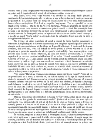 25
cealaltă lume şi vi se vor prezenta consecinţele gândurilor, sentimentelor şi dorinţelor voastre
negative, veţi fi înspăimântaţi să vedeţi că aţi fost cauza atâtor nenorociri.
Din contră, dacă toată viaţa voastră v-aţi străduit să nu aveţi decât gânduri şi
sentimente de lumină şi dragoste, ele vor circula şi vor influenţa favorabil multe persoane de
pe pământ. Şi aici, atunci când veţi merge în cealaltă lume, vi se vor arăta toate realizările
bune a căror cauză aţi fost. Veţi fi mirat, stupefiat. Veţi spune: “Dar nu e posibil, nu eu am
făcut aceste lucruri!... - Ba da, ba da, vi se va răspunde. Priviţi, de exemplu, aţi trăit în acel
an pe strada aceea unde anumite persoane erau gata să comită o crimă. Dar emanaţiile bune
pe care le-aţi răspândit în trecere le-au făcut să se răzgândească şi ele au renunţat în final.”
Adesea e nevoie de foarte puţin pentru ca o persoană să execute un proiect sau să renunţe, şi
e posibil ca acest “foarte puţin” să depindă chiar de influenţele bune sau rele pe care le
recepţionează fără ştirea sa.
Nu trebuie să uităm niciodată că omul e plasat la limita lumilor superioară şi
inferioară. Religia creştină a exprimat această idee prin imaginea îngerului păzitor care stă în
dreapta sa şi a demonului care stă la stânga sa. Îngerul îl sfătuieşte, îl luminează, în timp ce
demonul, din locul său, vrea să-l inducă în eroare pentru a deveni victima sa. E un fel
simplist de a prezenta lucrurile, dar el corespunde unei realităţi. Cum v-am explicat, omul
posedă două naturi: o natură inferioară, pe care am numit-o personalitate, şi o natură
superioară, pe care am numit-o individualitate (A se vedea “Natură umană şi natură divină”
Colecţia Izvor Nr. 213). După gradul său de evoluţie, omul dă importanţă uneia sau alteia
dintre naturi, şi evident, după cum una sau alta se manifestă, el intră în contact cu entităţile
lumii tenebrelor sau cu cele ale lumii de lumină. Unii spun că nu cred în entităţile lumii
invizibile. Ei bine, chiar dacă cred sau nu, aceasta nu schimbă nimic: natura lor inferioară şi
superioară există şi nu pot să nu le vadă manifestându-se. Omului îi revine sarcina de a şti
sub ce influenţă vrea să se plaseze.
Veţi spune: “Dar de ce Dumnezeu nu distruge aceste spirite ale răului?” Pentru că ele
au permisiunea de a tenta, e meseria lor, iar voi nu trebuie să fiţi aşa de stupizi pentru a
cădea în capcanele lor! Dumnezeu nu l-a pedepsit niciodată pe Diavol pentru că tentează
oamenii; oamenii sunt cei care trebuie să fie mai tari şi mai luminaţi, ei trebuie să înţeleagă
unde înfloresc cu adevărat, trebuie să înţeleagă de ce e preferabil de a lua o anumită direcţie
decât de a lua alta. Trebuie să fie convinşi cu adevărat. Nu ar fi un veritabil avantaj pentru o
fiinţă umană să fie împinsă împotriva voinţei ei pe drumul binelui şi al luminii. Creatorul şi
spiritele celeste o lasă liberă pentru a-şi dezvolta conştiinţa şi a învăţa să devină responsabilă
de orientările ei.
Deci de noi depinde să ne întrebăm în fiecare zi: “Să vedem, astăzi, ce am spus, ce am
făcut? Care au fost gândurile, sentimentele mele?” Şi dacă aţi acţionat rău, dacă aţi avut
sentimente rele, gânduri rele, să ştiţi că aţi fost dat în lături de forţele negre şi trebuie să
reveniţi pentru a o lua pe un alt drum. Cel ce intră în viaţa spirituală e obligat să ia în
considerare lucrurile cu o conştiinţă lărgită; el trebuie să-şi dea seama că există legi pe care
el nu le cunoaşte şi trebuie să înţeleagă acum necesitatea de a le cunoaşte şi de a le respecta.
Magia nu este numai un act al voinţei, ea îmbrăţişează totalitatea activităţilor umane.
În realitate, magia nu e altceva decât o prelungire a fizicii. Fizica studiază proprietăţile
materiei şi legile care o guvernează. La fel e şi cu magia, cu diferenţa că magia merge mai
departe, acţionând într-un domeniu mai subtil: cel al forţelor şi materiilor psihice. Şi e bine
că magia nu a fost despărţită de fizică, pentru că într-o zi, aceeaşi oameni de ştiinţă, mai
25
 