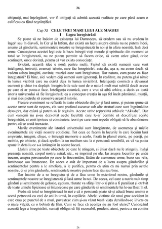 26
obişnuiţi, mai înţelegători, vor fi obligaţi să admită această realitate pe care până acum o
calificau ca fiind neştiinţifică.
Cap XI CELE TREI MARI LEGI ALE MAGIEI
I Legea înregistrării
Se poate să ne îndoim de existenţa lui Dumnezeu, să credem sau să nu credem în
îngeri sau în diavoli, în Cer şi în Infern, dar există un lucru asupra căruia nu ne putem îndoi,
anume că gândurile, sentimentele noastre se înregistrează în noi şi în afara noastră, lasă deci
urme. Cunoaşterea acestei legi este la baza întregii vieţi morale şi spirituale: din moment ce
totul se înregistrează, nu ne putem permite să facem orice, să avem orice gând, orice
sentiment, orice dorinţă, pentru că vor exista consecinţe.
Evident, această idee e nouă pentru mulţi. Faptul că există oamenii care sunt
inteligenţi, instruiţi, avansaţi tehnic, care fac înregistrări, asta da, aşa e, nu avem decât să
vedem atâtea imagini, cuvinte, muzică care sunt înregistrate. Dar natura, cum poate ea face
înregistrări? Ei bine, aici vedem câţi oameni sunt ignoranţi. În realitate, nu putem găsi nimic
în lumea vizibilă care nu există deja în lumea invizibilă. Inteligenţa cosmică a devansat
oamenii şi chiar i-a depăşit: înregistrările sale sunt de o natură mult mai subtilă decât aceea
pe care ei ar putea-o face. Inteligenţa cosmică, care a vrut să aibă arhive, a decis ca toată
istoria universului să fie înregistrată; ea a conceput creaţia în aşa fel încât pământul, munţii,
şi mai ales pietrele să conserve această istorie.
Fiecare eveniment se reflectă în toate obiectele din jur şi lasă urme, şi putem spune că
aceste urme sunt de neşters, ele sunt profund ascunse sub alte straturi care sunt îngrămădite
deasupra, dar există şi putem să le regăsim. Aceste urme reprezintă arhivele “Akashe”. Dar
cum oamenii nu şi-au dezvoltat acele facultăţi care le-ar permite să descifreze aceste
înregistrări, ei emit ipoteze şi construiesc teorii pe care sunt repede obligaţi să le abandoneze
pentru că se arată inexacte.
Marile evenimente ale istoriei universului sunt înregistrate, de asemenea şi micile
evenimentele ale vieţii noastre cotidiene. Tot ceea ce facem în locurile în care locuim lasă
amprente, imagini, clişee, o întreagă memorie e acolo, fixată în planul eteric, pe pereţi, pe
mobile, pe obiecte, şi dacă apelăm la un medium sau la o persoană sensibilă, ea vă va putea
spune în detaliu ce s-a întâmplat în aceste locuri.
Lăsăm urme pe toate obiectele pe care le atingem, şi chiar dacă nu le atingem, însăşi
prezenţa noastră, corpul nostru astral, etc., se imprimă pe ele. Iar asupra locurilor pe unde
trecem, asupra persoanelor pe care le frecventăm, lăsăm de asemenea urme, bune sau rele,
luminoase sau întunecate. De aceea e atât de important de a lucra asupra gândurilor şi
sentimentelor pentru a le ameliora, a le purifica, pentru că ştim că nu numai prin actele
noastre, ci şi prin gândurile, sentimentele noastre putem face rău sau bine.
Dar înainte de a se înregistra şi de a lăsa urme în exteriorul nostru, gândurile şi
sentimentele noastre se înregistrează şi lasă urme în noi. De aceea, cel care a nutrit mult timp
gânduri şi sentimente de gelozie, egoism, răutate va sfârşi într-o zi prin a fi paralizat şi otrăvit
de toate urmele lipicioase şi întunecoase pe care gândurile şi sentimentele lui le-au lăsat în el.
Proba că totul se înregistrează în noi e că o persoană poate să-şi aducă brusc aminte o
scenă petrecută cu zeci de ani în urmă, în copilărie. Altele, victime ale unui grav accident în
care erau pe punctul de a muri, povestesc cum şi-au văzut toată viaţa derulându-se invers cu
o mare viteză, ca o bobină de film. Cum se face că acestea nu au fost şterse? Cunoscând
această lege a înregistrării, sunteţi obligat să fiţi rezonabil, prudent, atent, pentru a nu comite
26
 