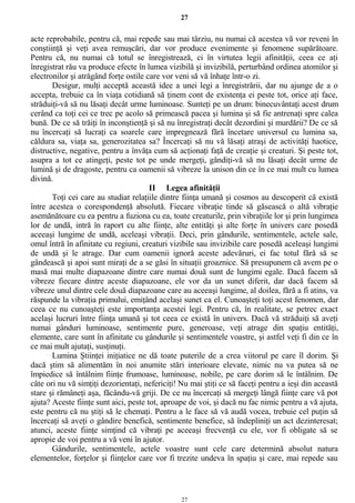 27
acte reprobabile, pentru că, mai repede sau mai târziu, nu numai că acestea vă vor reveni în
conştiinţă şi veţi avea remuşcări, dar vor produce evenimente şi fenomene supărătoare.
Pentru că, nu numai că totul se înregistrează, ci în virtutea legii afinităţii, ceea ce aţi
înregistrat rău va produce efecte în lumea vizibilă şi invizibilă, perturbând ordinea atomilor şi
electronilor şi atrăgând forţe ostile care vor veni să vă înhaţe într-o zi.
Desigur, mulţi acceptă această idee a unei legi a înregistrării, dar nu ajunge de a o
accepta, trebuie ca în viaţa cotidiană să ţinem cont de existenţa ei peste tot, orice aţi face,
străduiţi-vă să nu lăsaţi decât urme luminoase. Sunteţi pe un drum: binecuvântaţi acest drum
cerând ca toţi cei ce trec pe acolo să primească pacea şi lumina şi să fie antrenaţi spre calea
bună. De ce să trăiţi în inconştienţă şi să nu înregistraţi decât dezordini şi murdării? De ce să
nu încercaţi să lucraţi ca soarele care impregnează fără încetare universul cu lumina sa,
căldura sa, viaţa sa, generozitatea sa? Încercaţi să nu vă lăsaţi atraşi de activităţi haotice,
distructive, negative, pentru a învăţa cum să acţionaţi faţă de creaţie şi creaturi. Şi peste tot,
asupra a tot ce atingeţi, peste tot pe unde mergeţi, gândiţi-vă să nu lăsaţi decât urme de
lumină şi de dragoste, pentru ca oamenii să vibreze la unison din ce în ce mai mult cu lumea
divină.
II Legea afinităţii
Toţi cei care au studiat relaţiile dintre fiinţa umană şi cosmos au descoperit că există
între acestea o corespondenţă absolută. Fiecare vibraţie tinde să găsească o altă vibraţie
asemănătoare cu ea pentru a fuziona cu ea, toate creaturile, prin vibraţiile lor şi prin lungimea
lor de undă, intră în raport cu alte fiinţe, alte entităţi şi alte forţe în univers care posedă
aceeaşi lungime de undă, aceleaşi vibraţii. Deci, prin gândurile, sentimentele, actele sale,
omul întră în afinitate cu regiuni, creaturi vizibile sau invizibile care posedă aceleaşi lungimi
de undă şi le atrage. Dar cum oamenii ignoră aceste adevăruri, ei fac totul fără să se
gândească şi apoi sunt miraţi de a se găsi în situaţii groaznice. Să presupunem că avem pe o
masă mai multe diapazoane dintre care numai două sunt de lungimi egale. Dacă facem să
vibreze fiecare dintre aceste diapazoane, ele vor da un sunet diferit, dar dacă facem să
vibreze unul dintre cele două diapazoane care au aceeaşi lungime, al doilea, fără a fi atins, va
răspunde la vibraţia primului, emiţând acelaşi sunet ca el. Cunoaşteţi toţi acest fenomen, dar
ceea ce nu cunoaşteţi este importanţa acestei legi. Pentru că, în realitate, se petrec exact
acelaşi lucruri între fiinţa umană şi tot ceea ce există în univers. Dacă vă străduiţi să aveţi
numai gânduri luminoase, sentimente pure, generoase, veţi atrage din spaţiu entităţi,
elemente, care sunt în afinitate cu gândurile şi sentimentele voastre, şi astfel veţi fi din ce în
ce mai mult ajutaţi, susţinuţi.
Lumina Ştiinţei iniţiatice ne dă toate puterile de a crea viitorul pe care îl dorim. Şi
dacă ştim să alimentăm în noi anumite stări interioare elevate, nimic nu va putea să ne
împiedice să întâlnim fiinţe frumoase, luminoase, nobile, pe care dorim să le întâlnim. De
câte ori nu vă simţiţi dezorientaţi, nefericiţi! Nu mai ştiţi ce să faceţi pentru a ieşi din această
stare şi rămâneţi aşa, făcându-vă griji. De ce nu încercaţi să mergeţi lângă fiinţe care vă pot
ajuta? Aceste fiinţe sunt aici, peste tot, aproape de voi, şi dacă nu fac nimic pentru a vă ajuta,
este pentru că nu ştiţi să le chemaţi. Pentru a le face să vă audă vocea, trebuie cel puţin să
încercaţi să aveţi o gândire benefică, sentimente benefice, să îndepliniţi un act dezinteresat;
atunci, aceste fiinţe simţind că vibraţi pe aceeaşi frecvenţă cu ele, vor fi obligate să se
apropie de voi pentru a vă veni în ajutor.
Gândurile, sentimentele, actele voastre sunt cele care determină absolut natura
elementelor, forţelor şi fiinţelor care vor fi trezite undeva în spaţiu şi care, mai repede sau
27
 
